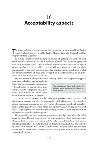 10
              Acceptability aspects




T   he most undesirable constituents of drinking-water are those capable of having
    a direct adverse impact on public health. Many of these are described in other
chapters of these Guidelines.
   To a large extent, consumers have no means of judging the safety of their
drinking-water themselves, but their attitude towards their drinking-water supply and
their drinking-water suppliers will be affected to a considerable extent by the aspects
of water quality that they are able to perceive with their own senses. It is natural for
consumers to regard with suspicion water that appears dirty or discoloured or that
has an unpleasant taste or smell, even though these characteristics may not in them-
selves be of direct consequence to health.
   The provision of drinking-water that is not only safe but also acceptable in appear-
ance, taste and odour is of high priority.
Water that is aesthetically unacceptable
                                                 The appearance, taste and odour of
will undermine the conﬁdence of con-
                                                 drinking-water should be acceptable to
sumers, lead to complaints and, more             the consumer.
importantly, possibly lead to the use of
water from sources that are less safe.
   It is important to consider whether existing or proposed water treatment and
distribution practices can affect the acceptability of drinking-water. For example, a
change in disinfection practice may generate an odorous compound such as trichlo-
ramine in the treated water. Other effects may be indirect, such as the disturbance of
internal pipe deposits and bioﬁlms when changing between or blending waters from
different sources in distribution systems.
   The acceptability of drinking-water to consumers is subjective and can be inﬂu-
enced by many different constituents. The concentration at which constituents are
objectionable to consumers is variable and dependent on individual and local factors,
including the quality of the water to which the community is accustomed and a variety
of social, environmental and cultural considerations. Guideline values have not been
established for constituents inﬂuencing water quality that have no direct link to
adverse health impacts.

                                          210
 