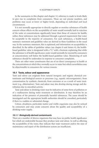 10. ACCEPTABILITY ASPECTS


   In the summaries in this chapter and chapter 12, reference is made to levels likely
to give rise to complaints from consumers. These are not precise numbers, and
problems may occur at lower or higher levels, depending on individual and local
circumstances.
   It is not normally appropriate to directly regulate or monitor substances of health
concern whose effects on the acceptability of water would normally lead to rejection
of the water at concentrations signiﬁcantly lower than those of concern for health;
rather, these substances may be addressed through a general requirement that water
be acceptable to the majority of consumers. For such substances, a health-based
summary statement and guideline value are derived in these Guidelines in the usual
way. In the summary statement, this is explained, and information on acceptability is
described. In the tables of guideline values (see chapter 8 and Annex 4), the health-
based guideline value is designated with a “C,” with a footnote explaining that while
the substance is of health signiﬁcance, water would normally be rejected by consumers
at concentrations well below the health-based guideline value. Monitoring of such
substances should be undertaken in response to consumer complaints.
   There are other water constituents that are of no direct consequence to health at
the concentrations at which they normally occur in water but which nevertheless may
be objectionable to consumers for various reasons.

10.1 Taste, odour and appearance
Taste and odour can originate from natural inorganic and organic chemical con-
taminants and biological sources or processes (e.g., aquatic microorganisms), from
contamination by synthetic chemicals, from corrosion or as a result of water treat-
ment (e.g., chlorination). Taste and odour may also develop during storage and dis-
tribution due to microbial activity.
    Taste and odour in drinking-water may be indicative of some form of pollution or
of a malfunction during water treatment or distribution. It may therefore be an
indication of the presence of potentially harmful substances. The cause should be
investigated and the appropriate health authorities should be consulted, particularly
if there is a sudden or substantial change.
    Colour, cloudiness, particulate matter and visible organisms may also be noticed
by consumers and may create concerns about the quality and acceptability of a
drinking-water supply.

10.1.1 Biologically derived contaminants
There are a number of diverse organisms that may have no public health signiﬁcance
but which are undesirable because they produce taste and odour. As well as affecting
the acceptability of the water, they indicate that water treatment and/or the state of
maintenance and repair of the distribution system are insufﬁcient.




                                         211
 