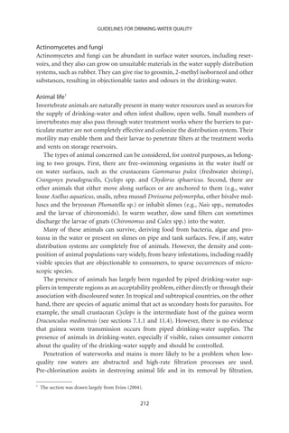 GUIDELINES FOR DRINKING-WATER QUALITY


Actinomycetes and fungi
Actinomycetes and fungi can be abundant in surface water sources, including reser-
voirs, and they also can grow on unsuitable materials in the water supply distribution
systems, such as rubber. They can give rise to geosmin, 2-methyl isoborneol and other
substances, resulting in objectionable tastes and odours in the drinking-water.

Animal life1
Invertebrate animals are naturally present in many water resources used as sources for
the supply of drinking-water and often infest shallow, open wells. Small numbers of
invertebrates may also pass through water treatment works where the barriers to par-
ticulate matter are not completely effective and colonize the distribution system. Their
motility may enable them and their larvae to penetrate ﬁlters at the treatment works
and vents on storage reservoirs.
   The types of animal concerned can be considered, for control purposes, as belong-
ing to two groups. First, there are free-swimming organisms in the water itself or
on water surfaces, such as the crustaceans Gammarus pulex (freshwater shrimp),
Crangonyx pseudogracilis, Cyclops spp. and Chydorus sphaericus. Second, there are
other animals that either move along surfaces or are anchored to them (e.g., water
louse Asellus aquaticus, snails, zebra mussel Dreissena polymorpha, other bivalve mol-
luscs and the bryozoan Plumatella sp.) or inhabit slimes (e.g., Nais spp., nematodes
and the larvae of chironomids). In warm weather, slow sand ﬁlters can sometimes
discharge the larvae of gnats (Chironomus and Culex spp.) into the water.
   Many of these animals can survive, deriving food from bacteria, algae and pro-
tozoa in the water or present on slimes on pipe and tank surfaces. Few, if any, water
distribution systems are completely free of animals. However, the density and com-
position of animal populations vary widely, from heavy infestations, including readily
visible species that are objectionable to consumers, to sparse occurrences of micro-
scopic species.
   The presence of animals has largely been regarded by piped drinking-water sup-
pliers in temperate regions as an acceptability problem, either directly or through their
association with discoloured water. In tropical and subtropical countries, on the other
hand, there are species of aquatic animal that act as secondary hosts for parasites. For
example, the small crustacean Cyclops is the intermediate host of the guinea worm
Dracunculus medinensis (see sections 7.1.1 and 11.4). However, there is no evidence
that guinea worm transmission occurs from piped drinking-water supplies. The
presence of animals in drinking-water, especially if visible, raises consumer concern
about the quality of the drinking-water supply and should be controlled.
   Penetration of waterworks and mains is more likely to be a problem when low-
quality raw waters are abstracted and high-rate ﬁltration processes are used.
Pre-chlorination assists in destroying animal life and in its removal by ﬁltration.

1
    The section was drawn largely from Evins (2004).


                                                  212
 