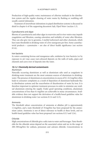 10. ACCEPTABILITY ASPECTS


Production of high-quality water, maintenance of chlorine residuals in the distribu-
tion system and the regular cleaning of water mains by ﬂushing or swabbing will
usually control infestation.
   Treatment of invertebrate infestations in piped distribution systems is discussed in
detail in chapter 6 of the supporting document Safe, Piped Water (section 1.3).

Cyanobacteria and algae
Blooms of cyanobacteria and other algae in reservoirs and in river waters may impede
coagulation and ﬁltration, causing coloration and turbidity of water after ﬁltration.
They can also give rise to geosmin, 2-methyl isoborneol and other chemicals, which
have taste thresholds in drinking-water of a few nanograms per litre. Some cyanobac-
terial products – cyanotoxins – are also of direct health signiﬁcance (see section
8.5.6).

Iron bacteria
In waters containing ferrous and manganous salts, oxidation by iron bacteria (or by
exposure to air) may cause rust-coloured deposits on the walls of tanks, pipes and
channels and carry-over of deposits into the water.

10.1.2 Chemically derived contaminants
Aluminium
Naturally occurring aluminium as well as aluminium salts used as coagulants in
drinking-water treatment are the most common sources of aluminium in drinking-
water. The presence of aluminium at concentrations in excess of 0.1–0.2 mg/litre often
leads to consumer complaints as a result of deposition of aluminium hydroxide ﬂoc
in distribution systems and the exacerbation of discoloration of water by iron. It is
therefore important to optimize treatment processes in order to minimize any resid-
ual aluminium entering the supply. Under good operating conditions, aluminium
concentrations of less than 0.1 mg/litre are achievable in many circumstances. Avail-
able evidence does not support the derivation of a health-based guideline value for
aluminium in drinking-water (see sections 8.5.4 and 12.5).

Ammonia
The threshold odour concentration of ammonia at alkaline pH is approximately
1.5 mg/litre, and a taste threshold of 35 mg/litre has been proposed for the ammo-
nium cation. Ammonia is not of direct relevance to health at these levels, and no
health-based guideline value has been proposed (see sections 8.5.3 and 12.6).

Chloride
High concentrations of chloride give a salty taste to water and beverages. Taste thresh-
olds for the chloride anion depend on the associated cation and are in the range of
200–300 mg/litre for sodium, potassium and calcium chloride. Concentrations in

                                          213
 
