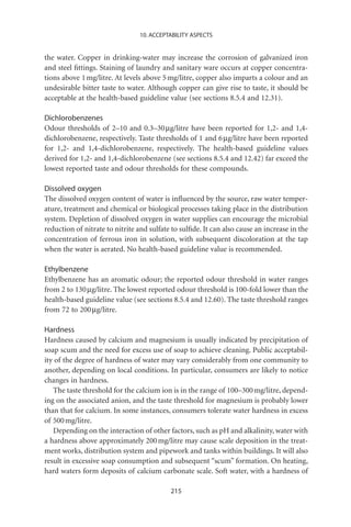 10. ACCEPTABILITY ASPECTS


the water. Copper in drinking-water may increase the corrosion of galvanized iron
and steel ﬁttings. Staining of laundry and sanitary ware occurs at copper concentra-
tions above 1 mg/litre. At levels above 5 mg/litre, copper also imparts a colour and an
undesirable bitter taste to water. Although copper can give rise to taste, it should be
acceptable at the health-based guideline value (see sections 8.5.4 and 12.31).

Dichlorobenzenes
Odour thresholds of 2–10 and 0.3–30 mg/litre have been reported for 1,2- and 1,4-
dichlorobenzene, respectively. Taste thresholds of 1 and 6 mg/litre have been reported
for 1,2- and 1,4-dichlorobenzene, respectively. The health-based guideline values
derived for 1,2- and 1,4-dichlorobenzene (see sections 8.5.4 and 12.42) far exceed the
lowest reported taste and odour thresholds for these compounds.

Dissolved oxygen
The dissolved oxygen content of water is inﬂuenced by the source, raw water temper-
ature, treatment and chemical or biological processes taking place in the distribution
system. Depletion of dissolved oxygen in water supplies can encourage the microbial
reduction of nitrate to nitrite and sulfate to sulﬁde. It can also cause an increase in the
concentration of ferrous iron in solution, with subsequent discoloration at the tap
when the water is aerated. No health-based guideline value is recommended.

Ethylbenzene
Ethylbenzene has an aromatic odour; the reported odour threshold in water ranges
from 2 to 130 mg/litre. The lowest reported odour threshold is 100-fold lower than the
health-based guideline value (see sections 8.5.4 and 12.60). The taste threshold ranges
from 72 to 200 mg/litre.

Hardness
Hardness caused by calcium and magnesium is usually indicated by precipitation of
soap scum and the need for excess use of soap to achieve cleaning. Public acceptabil-
ity of the degree of hardness of water may vary considerably from one community to
another, depending on local conditions. In particular, consumers are likely to notice
changes in hardness.
   The taste threshold for the calcium ion is in the range of 100–300 mg/litre, depend-
ing on the associated anion, and the taste threshold for magnesium is probably lower
than that for calcium. In some instances, consumers tolerate water hardness in excess
of 500 mg/litre.
   Depending on the interaction of other factors, such as pH and alkalinity, water with
a hardness above approximately 200 mg/litre may cause scale deposition in the treat-
ment works, distribution system and pipework and tanks within buildings. It will also
result in excessive soap consumption and subsequent “scum” formation. On heating,
hard waters form deposits of calcium carbonate scale. Soft water, with a hardness of

                                           215
 