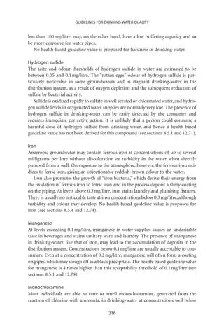 GUIDELINES FOR DRINKING-WATER QUALITY


less than 100 mg/litre, may, on the other hand, have a low buffering capacity and so
be more corrosive for water pipes.
   No health-based guideline value is proposed for hardness in drinking-water.

Hydrogen sulﬁde
The taste and odour thresholds of hydrogen sulﬁde in water are estimated to be
between 0.05 and 0.1 mg/litre. The “rotten eggs” odour of hydrogen sulﬁde is par-
ticularly noticeable in some groundwaters and in stagnant drinking-water in the
distribution system, as a result of oxygen depletion and the subsequent reduction of
sulfate by bacterial activity.
   Sulﬁde is oxidized rapidly to sulfate in well aerated or chlorinated water, and hydro-
gen sulﬁde levels in oxygenated water supplies are normally very low. The presence of
hydrogen sulﬁde in drinking-water can be easily detected by the consumer and
requires immediate corrective action. It is unlikely that a person could consume a
harmful dose of hydrogen sulﬁde from drinking-water, and hence a health-based
guideline value has not been derived for this compound (see sections 8.5.1 and 12.71).

Iron
Anaerobic groundwater may contain ferrous iron at concentrations of up to several
milligrams per litre without discoloration or turbidity in the water when directly
pumped from a well. On exposure to the atmosphere, however, the ferrous iron oxi-
dizes to ferric iron, giving an objectionable reddish-brown colour to the water.
   Iron also promotes the growth of “iron bacteria,” which derive their energy from
the oxidation of ferrous iron to ferric iron and in the process deposit a slimy coating
on the piping. At levels above 0.3 mg/litre, iron stains laundry and plumbing ﬁxtures.
There is usually no noticeable taste at iron concentrations below 0.3 mg/litre, although
turbidity and colour may develop. No health-based guideline value is proposed for
iron (see sections 8.5.4 and 12.74).

Manganese
At levels exceeding 0.1 mg/litre, manganese in water supplies causes an undesirable
taste in beverages and stains sanitary ware and laundry. The presence of manganese
in drinking-water, like that of iron, may lead to the accumulation of deposits in the
distribution system. Concentrations below 0.1 mg/litre are usually acceptable to con-
sumers. Even at a concentration of 0.2 mg/litre, manganese will often form a coating
on pipes, which may slough off as a black precipitate. The health-based guideline value
for manganese is 4 times higher than this acceptability threshold of 0.1 mg/litre (see
sections 8.5.1 and 12.79).

Monochloramine
Most individuals are able to taste or smell monochloramine, generated from the
reaction of chlorine with ammonia, in drinking-water at concentrations well below

                                          216
 