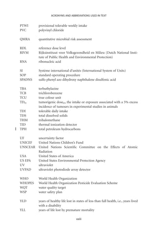 ACRONYMS AND ABBREVIATIONS USED IN TEXT


PTWI      provisional tolerable weekly intake
PVC       polyvinyl chloride

QMRA      quantitative microbial risk assessment

RDL       reference dose level
RIVM      Rijksinstituut voor Volksgezondheid en Milieu (Dutch National Insti-
          tute of Public Health and Environmental Protection)
RNA       ribonucleic acid

SI        Système international d’unités (International System of Units)
SOP       standard operating procedure
SPADNS    sulfo phenyl azo dihydroxy naphthalene disulfonic acid

TBA       terbuthylazine
TCB       trichlorobenzene
TCU       true colour unit
TD05      tumorigenic dose05, the intake or exposure associated with a 5% excess
          incidence of tumours in experimental studies in animals
TDI       tolerable daily intake
TDS       total dissolved solids
THM       trihalomethane
TID       thermal ionization detector
TPH       total petroleum hydrocarbons

UF        uncertainty factor
UNICEF    United Nations Children’s Fund
UNSCEAR   United Nations Scientiﬁc Committee on the Effects of Atomic
          Radiation
USA       United States of America
US EPA    United States Environmental Protection Agency
UV        ultraviolet
UVPAD     ultraviolet photodiode array detector

WHO       World Health Organization
WHOPES    World Health Organization Pesticide Evaluation Scheme
WQT       water quality target
WSP       water safety plan

YLD       years of healthy life lost in states of less than full health, i.e., years lived
          with a disability
YLL       years of life lost by premature mortality

                                        xxiii
 