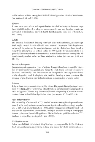 GUIDELINES FOR DRINKING-WATER QUALITY


old for sodium is about 200 mg/litre. No health-based guideline value has been derived
(see sections 8.5.1 and 12.108).

Styrene
Styrene has a sweet odour, and reported odour thresholds for styrene in water range
from 4 to 2600 mg/litre, depending on temperature. Styrene may therefore be detected
in water at concentrations below its health-based guideline value (see sections 8.5.2
and 12.109).

Sulfate
The presence of sulfate in drinking-water can cause noticeable taste, and very high
levels might cause a laxative effect in unaccustomed consumers. Taste impairment
varies with the nature of the associated cation; taste thresholds have been found to
range from 250 mg/litre for sodium sulfate to 1000 mg/litre for calcium sulfate. It is
generally considered that taste impairment is minimal at levels below 250 mg/litre. No
health-based guideline value has been derived for sulfate (see sections 8.5.1 and
12.110).

Synthetic detergents
In many countries, persistent types of anionic detergent have been replaced by others
that are more easily biodegraded, and hence the levels found in water sources have
decreased substantially. The concentration of detergents in drinking-water should
not be allowed to reach levels giving rise to either foaming or taste problems. The
presence of any detergent may indicate sanitary contamination of source water.

Toluene
Toluene has a sweet, pungent, benzene-like odour. The reported taste threshold ranges
from 40 to 120 mg/litre. The reported odour threshold for toluene in water ranges from
24 to 170 mg/litre. Toluene may therefore affect the acceptability of water at concen-
trations below its health-based guideline value (see sections 8.5.2 and 12.114).

Total dissolved solids
The palatability of water with a TDS level of less than 600 mg/litre is generally con-
sidered to be good; drinking-water becomes signiﬁcantly and increasingly unpalat-
able at TDS levels greater than about 1000 mg/litre. The presence of high levels of TDS
may also be objectionable to consumers, owing to excessive scaling in water pipes,
heaters, boilers and household appliances. No health-based guideline value for TDS
has been proposed (see sections 8.5.1 and 12.115).

Trichlorobenzenes
Odour thresholds of 10, 5–30 and 50 mg/litre have been reported for 1,2,3-, 1,2,4- and
1,3,5-trichlorobenzene, respectively. A taste and odour threshold concentration of

                                         218
 