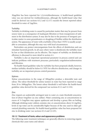 10. ACCEPTABILITY ASPECTS


30 mg/litre has been reported for 1,2,4-trichlorobenzene. A health-based guideline
value was not derived for trichlorobenzenes, although the health-based value that
could be derived (see sections 8.5.2 and 12.117) exceeds the lowest reported odour
threshold in water of 5 mg/litre.

Turbidity
Turbidity in drinking-water is caused by particulate matter that may be present from
source water as a consequence of inadequate ﬁltration or from resuspension of sedi-
ment in the distribution system. It may also be due to the presence of inorganic par-
ticulate matter in some groundwaters or sloughing of bioﬁlm within the distribution
system. The appearance of water with a turbidity of less than 5 NTU is usually accept-
able to consumers, although this may vary with local circumstances.
   Particulates can protect microorganisms from the effects of disinfection and can
stimulate bacterial growth. In all cases where water is disinfected, the turbidity must
be low so that disinfection can be effective. The impact of turbidity on disinfection
efﬁciency is discussed in more detail in section 4.1.
   Turbidity is also an important operational parameter in process control and can
indicate problems with treatment processes, particularly coagulation/sedimentation
and ﬁltration.
   No health-based guideline value for turbidity has been proposed; ideally, however,
median turbidity should be below 0.1 NTU for effective disinfection, and changes in
turbidity are an important process control parameter.

Xylenes
Xylene concentrations in the range of 300 mg/litre produce a detectable taste and
odour. The odour threshold for xylene isomers in water has been reported to range
from 20 to 1800 mg/litre. The lowest odour threshold is well below the health-based
guideline value derived for the compound (see sections 8.5.2 and 12.124).

Zinc
Zinc imparts an undesirable astringent taste to water at a taste threshold concentra-
tion of about 4 mg/litre (as zinc sulfate). Water containing zinc at concentrations in
excess of 3–5 mg/litre may appear opalescent and develop a greasy ﬁlm on boiling.
Although drinking-water seldom contains zinc at concentrations above 0.1 mg/litre,
levels in tap water can be considerably higher because of the zinc used in older gal-
vanized plumbing materials. No health-based guideline value has been proposed for
zinc in drinking-water (see sections 8.5.4 and 12.125).

10.1.3 Treatment of taste, odour and appearance problems
The following water treatment techniques are generally effective in removing organic
chemicals that cause tastes and odours:


                                         219
 