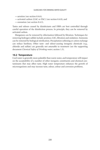 GUIDELINES FOR DRINKING-WATER QUALITY


  — aeration (see section 8.4.6);
  — activated carbon (GAC or PAC) (see section 8.4.8); and
  — ozonation (see section 8.4.3).
Tastes and odours caused by disinfectants and DBPs are best controlled through
careful operation of the disinfection process. In principle, they can be removed by
activated carbon.
   Manganese can be removed by chlorination followed by ﬁltration. Techniques for
removing hydrogen sulﬁde include aeration, GAC, ﬁltration and oxidation. Ammonia
can be removed by biological nitriﬁcation. Precipitation softening or cation exchange
can reduce hardness. Other taste- and odour-causing inorganic chemicals (e.g.,
chloride and sulfate) are generally not amenable to treatment (see the supporting
document Chemical Safety of Drinking-water; section 1.3).

10.2 Temperature
Cool water is generally more palatable than warm water, and temperature will impact
on the acceptability of a number of other inorganic constituents and chemical con-
taminants that may affect taste. High water temperature enhances the growth of
microorganisms and may increase taste, odour, colour and corrosion problems.




                                        220
 