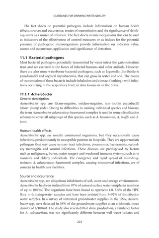 GUIDELINES FOR DRINKING-WATER QUALITY


   The fact sheets on potential pathogens include information on human health
effects, sources and occurrence, routes of transmission and the signiﬁcance of drink-
ing-water as a source of infection. The fact sheets on microorganisms that can be used
as indicators of the effectiveness of control measures or as indices for the potential
presence of pathogenic microorganisms provide information on indicator value,
source and occurrence, application and signiﬁcance of detection.

11.1 Bacterial pathogens
Most bacterial pathogens potentially transmitted by water infect the gastrointestinal
tract and are excreted in the faeces of infected humans and other animals. However,
there are also some waterborne bacterial pathogens, such as Legionella, Burkholderia
pseudomallei and atypical mycobacteria, that can grow in water and soil. The routes
of transmission of these bacteria include inhalation and contact (bathing), with infec-
tions occurring in the respiratory tract, in skin lesions or in the brain.

11.1.1 Acinetobacter
General description
Acinetobacter spp. are Gram-negative, oxidase-negative, non-motile coccobacilli
(short plump rods). Owing to difﬁculties in naming individual species and biovars,
the term Acinetobacter calcoaceticus baumannii complex is used in some classiﬁcation
schemes to cover all subgroups of this species, such as A. baumannii, A. iwofﬁi and A.
junii.

Human health effects
Acinetobacter spp. are usually commensal organisms, but they occasionally cause
infections, predominantly in susceptible patients in hospitals. They are opportunistic
pathogens that may cause urinary tract infections, pneumonia, bacteraemia, second-
ary meningitis and wound infections. These diseases are predisposed by factors
such as malignancy, burns, major surgery and weakened immune systems, such as in
neonates and elderly individuals. The emergence and rapid spread of multidrug-
resistant A. calcoaceticus baumannii complex, causing nosocomial infections, are of
concern in health care facilities.

Source and occurrence
Acinetobacter spp. are ubiquitous inhabitants of soil, water and sewage environments.
Acinetobacter has been isolated from 97% of natural surface water samples in numbers
of up to 100/ml. The organisms have been found to represent 1.0–5.5% of the HPC
ﬂora in drinking-water samples and have been isolated from 5–92% of distribution
water samples. In a survey of untreated groundwater supplies in the USA, Acineto-
bacter spp. were detected in 38% of the groundwater supplies at an arithmetic mean
density of 8/100 ml. The study also revealed that slime production, a virulence factor
for A. calcoaceticus, was not signiﬁcantly different between well water isolates and

                                         222
 