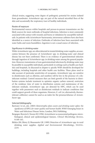 11. MICROBIAL FACT SHEETS


clinical strains, suggesting some degree of pathogenic potential for strains isolated
from groundwater. Acinetobacter spp. are part of the natural microbial ﬂora of the
skin and occasionally the respiratory tract of healthy individuals.

Routes of exposure
Environmental sources within hospitals and person-to-person transmission are the
likely sources for most outbreaks of hospital infections. Infection is most commonly
associated with contact with wounds and burns or inhalation by susceptible individ-
uals. In patients with Acinetobacter bacteraemia, intravenous catheters have also been
identiﬁed as a source of infection. Outbreaks of infection have been associated with
water baths and room humidiﬁers. Ingestion is not a usual source of infection.

Signiﬁcance in drinking-water
While Acinetobacter spp. are often detected in treated drinking-water supplies, an asso-
ciation between the presence of Acinetobacter spp. in drinking-water and clinical
disease has not been conﬁrmed. There is no evidence of gastrointestinal infection
through ingestion of Acinetobacter spp. in drinking-water among the general popula-
tion. However, transmission of non-gastrointestinal infections by drinking-water may
be possible in susceptible individuals, particularly in settings such as health care facil-
ities and hospitals. As discussed in chapter 6, speciﬁc WSPs should be developed for
buildings, including hospitals and other health care facilities. These plans need to
take account of particular sensitivities of occupants. Acinetobacter spp. are sensitive
to disinfectants such as chlorine, and numbers will be low in the presence of a dis-
infectant residual. Control measures that can limit growth of the bacteria in distri-
bution systems include treatment to optimize organic carbon removal, restriction
of the residence time of water in distribution systems and maintenance of dis-
infectant residuals. Acinetobacter spp. are detected by HPC, which can be used
together with parameters such as disinfectant residuals to indicate conditions that
could support growth of these organisms. However, E. coli (or, alternatively, thermo-
tolerant coliforms) cannot be used as an index for the presence/absence of Acineto-
bacter spp.

Selected bibliography
Bartram J et al., eds. (2003) Heterotrophic plate counts and drinking-water safety: the
   signiﬁcance of HPCs for water quality and human health. WHO Emerging Issues in
   Water and Infectious Disease Series. London, IWA Publishing.
Bergogne-Berezin E, Towner KJ (1996) Acinetobacter as nosocomial pathogens: micro-
   biological, clinical and epidemiological features. Clinical Microbiology Reviews,
   9:148–165.
Bifulco JM, Shirey JJ, Bissonnette GK (1989) Detection of Acinetobacter spp. in rural
   drinking water supplies. Applied and Environmental Microbiology, 55:2214–
   2219.

                                           223
 