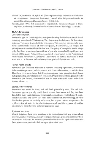 GUIDELINES FOR DRINKING-WATER QUALITY


Jellison TK, McKinnon PS, Rybak MJ (2001) Epidemiology, resistance and outcomes
    of Acinetobacter baumannii bacteremia treated with imipenem-cilastatin or
    ampicillin-sulbactam. Pharmacotherapy, 21:142–148.
Rusin PA et al. (1997) Risk assessment of opportunistic bacterial pathogens in drink-
    ing-water. Reviews of Environmental Contamination and Toxicology, 152:57–83.

11.1.2 Aeromonas
General description
Aeromonas spp. are Gram-negative, non-spore-forming, facultative anaerobic bacilli
belonging to the family Vibrionaceae. They bear many similarities to the Enterobac-
teriaceae. The genus is divided into two groups. The group of psychrophilic non-
motile aeromonads consists of only one species, A. salmonicida, an obligate ﬁsh
pathogen that is not considered further here. The group of mesophilic motile (single
polar ﬂagellum) aeromonads is considered of potential human health signiﬁcance and
consists of the species A. hydrophila, A. caviae, A. veronii subsp. sobria, A. jandaei, A.
veronii subsp. veronii and A. schubertii. The bacteria are normal inhabitants of fresh
water and occur in water, soil and many foods, particularly meat and milk.

Human health effects
Aeromonas spp. can cause infections in humans, including septicaemia, particularly
in immunocompromised patients, wound infections and respiratory tract infections.
There have been some claims that Aeromonas spp. can cause gastrointestinal illness,
but epidemiological evidence is not consistent. Despite marked toxin production by
Aeromonas spp. in vitro, diarrhoea has not yet been introduced in test animals or
human volunteers.

Source and occurrence
Aeromonas spp. occur in water, soil and food, particularly meat, ﬁsh and milk.
Aeromonas spp. are generally readily found in most fresh waters, and they have been
detected in many treated drinking-water supplies, mainly as a result of growth in dis-
tribution systems. The factors that affect the occurrence of Aeromonas spp. in water
distribution systems are not fully understood, but organic content, temperature, the
residence time of water in the distribution network and the presence of residual
chlorine have been shown to inﬂuence population sizes.

Routes of exposure
Wound infections have been associated with contaminated soil and water-related
activities, such as swimming, diving, boating and ﬁshing. Septicaemia can follow from
such wound infections. In immunocompromised individuals, septicaemia may arise
from aeromonads present in their own gastrointestinal tract.




                                           224
 