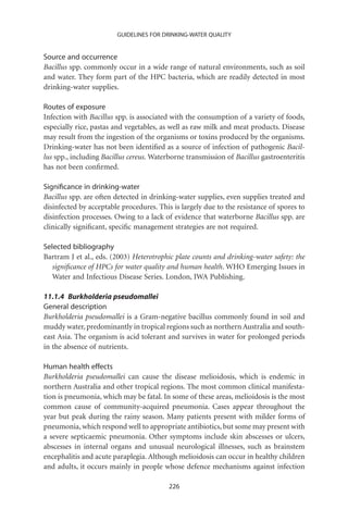 GUIDELINES FOR DRINKING-WATER QUALITY


Source and occurrence
Bacillus spp. commonly occur in a wide range of natural environments, such as soil
and water. They form part of the HPC bacteria, which are readily detected in most
drinking-water supplies.

Routes of exposure
Infection with Bacillus spp. is associated with the consumption of a variety of foods,
especially rice, pastas and vegetables, as well as raw milk and meat products. Disease
may result from the ingestion of the organisms or toxins produced by the organisms.
Drinking-water has not been identiﬁed as a source of infection of pathogenic Bacil-
lus spp., including Bacillus cereus. Waterborne transmission of Bacillus gastroenteritis
has not been conﬁrmed.

Signiﬁcance in drinking-water
Bacillus spp. are often detected in drinking-water supplies, even supplies treated and
disinfected by acceptable procedures. This is largely due to the resistance of spores to
disinfection processes. Owing to a lack of evidence that waterborne Bacillus spp. are
clinically signiﬁcant, speciﬁc management strategies are not required.

Selected bibliography
Bartram J et al., eds. (2003) Heterotrophic plate counts and drinking-water safety: the
   signiﬁcance of HPCs for water quality and human health. WHO Emerging Issues in
   Water and Infectious Disease Series. London, IWA Publishing.

11.1.4 Burkholderia pseudomallei
General description
Burkholderia pseudomallei is a Gram-negative bacillus commonly found in soil and
muddy water, predominantly in tropical regions such as northern Australia and south-
east Asia. The organism is acid tolerant and survives in water for prolonged periods
in the absence of nutrients.

Human health effects
Burkholderia pseudomallei can cause the disease melioidosis, which is endemic in
northern Australia and other tropical regions. The most common clinical manifesta-
tion is pneumonia, which may be fatal. In some of these areas, melioidosis is the most
common cause of community-acquired pneumonia. Cases appear throughout the
year but peak during the rainy season. Many patients present with milder forms of
pneumonia, which respond well to appropriate antibiotics, but some may present with
a severe septicaemic pneumonia. Other symptoms include skin abscesses or ulcers,
abscesses in internal organs and unusual neurological illnesses, such as brainstem
encephalitis and acute paraplegia. Although melioidosis can occur in healthy children
and adults, it occurs mainly in people whose defence mechanisms against infection

                                          226
 