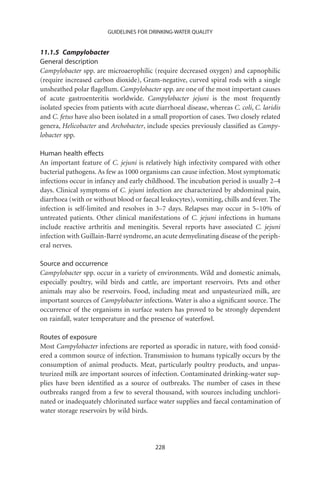 GUIDELINES FOR DRINKING-WATER QUALITY


11.1.5 Campylobacter
General description
Campylobacter spp. are microaerophilic (require decreased oxygen) and capnophilic
(require increased carbon dioxide), Gram-negative, curved spiral rods with a single
unsheathed polar ﬂagellum. Campylobacter spp. are one of the most important causes
of acute gastroenteritis worldwide. Campylobacter jejuni is the most frequently
isolated species from patients with acute diarrhoeal disease, whereas C. coli, C. laridis
and C. fetus have also been isolated in a small proportion of cases. Two closely related
genera, Helicobacter and Archobacter, include species previously classiﬁed as Campy-
lobacter spp.

Human health effects
An important feature of C. jejuni is relatively high infectivity compared with other
bacterial pathogens. As few as 1000 organisms can cause infection. Most symptomatic
infections occur in infancy and early childhood. The incubation period is usually 2–4
days. Clinical symptoms of C. jejuni infection are characterized by abdominal pain,
diarrhoea (with or without blood or faecal leukocytes), vomiting, chills and fever. The
infection is self-limited and resolves in 3–7 days. Relapses may occur in 5–10% of
untreated patients. Other clinical manifestations of C. jejuni infections in humans
include reactive arthritis and meningitis. Several reports have associated C. jejuni
infection with Guillain-Barré syndrome, an acute demyelinating disease of the periph-
eral nerves.

Source and occurrence
Campylobacter spp. occur in a variety of environments. Wild and domestic animals,
especially poultry, wild birds and cattle, are important reservoirs. Pets and other
animals may also be reservoirs. Food, including meat and unpasteurized milk, are
important sources of Campylobacter infections. Water is also a signiﬁcant source. The
occurrence of the organisms in surface waters has proved to be strongly dependent
on rainfall, water temperature and the presence of waterfowl.

Routes of exposure
Most Campylobacter infections are reported as sporadic in nature, with food consid-
ered a common source of infection. Transmission to humans typically occurs by the
consumption of animal products. Meat, particularly poultry products, and unpas-
teurized milk are important sources of infection. Contaminated drinking-water sup-
plies have been identiﬁed as a source of outbreaks. The number of cases in these
outbreaks ranged from a few to several thousand, with sources including unchlori-
nated or inadequately chlorinated surface water supplies and faecal contamination of
water storage reservoirs by wild birds.




                                          228
 