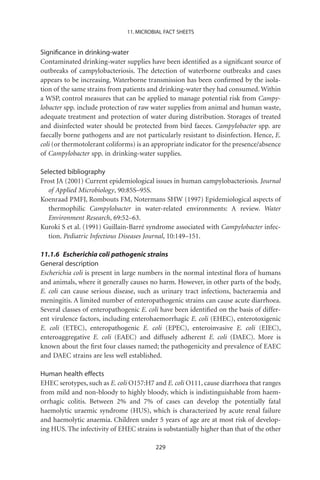 11. MICROBIAL FACT SHEETS


Signiﬁcance in drinking-water
Contaminated drinking-water supplies have been identiﬁed as a signiﬁcant source of
outbreaks of campylobacteriosis. The detection of waterborne outbreaks and cases
appears to be increasing. Waterborne transmission has been conﬁrmed by the isola-
tion of the same strains from patients and drinking-water they had consumed. Within
a WSP, control measures that can be applied to manage potential risk from Campy-
lobacter spp. include protection of raw water supplies from animal and human waste,
adequate treatment and protection of water during distribution. Storages of treated
and disinfected water should be protected from bird faeces. Campylobacter spp. are
faecally borne pathogens and are not particularly resistant to disinfection. Hence, E.
coli (or thermotolerant coliforms) is an appropriate indicator for the presence/absence
of Campylobacter spp. in drinking-water supplies.

Selected bibliography
Frost JA (2001) Current epidemiological issues in human campylobacteriosis. Journal
   of Applied Microbiology, 90:85S–95S.
Koenraad PMFJ, Rombouts FM, Notermans SHW (1997) Epidemiological aspects of
   thermophilic Campylobacter in water-related environments: A review. Water
   Environment Research, 69:52–63.
Kuroki S et al. (1991) Guillain-Barré syndrome associated with Campylobacter infec-
   tion. Pediatric Infectious Diseases Journal, 10:149–151.

11.1.6 Escherichia coli pathogenic strains
General description
Escherichia coli is present in large numbers in the normal intestinal ﬂora of humans
and animals, where it generally causes no harm. However, in other parts of the body,
E. coli can cause serious disease, such as urinary tract infections, bacteraemia and
meningitis. A limited number of enteropathogenic strains can cause acute diarrhoea.
Several classes of enteropathogenic E. coli have been identiﬁed on the basis of differ-
ent virulence factors, including enterohaemorrhagic E. coli (EHEC), enterotoxigenic
E. coli (ETEC), enteropathogenic E. coli (EPEC), enteroinvasive E. coli (EIEC),
enteroaggregative E. coli (EAEC) and diffusely adherent E. coli (DAEC). More is
known about the ﬁrst four classes named; the pathogenicity and prevalence of EAEC
and DAEC strains are less well established.

Human health effects
EHEC serotypes, such as E. coli O157:H7 and E. coli O111, cause diarrhoea that ranges
from mild and non-bloody to highly bloody, which is indistinguishable from haem-
orrhagic colitis. Between 2% and 7% of cases can develop the potentially fatal
haemolytic uraemic syndrome (HUS), which is characterized by acute renal failure
and haemolytic anaemia. Children under 5 years of age are at most risk of develop-
ing HUS. The infectivity of EHEC strains is substantially higher than that of the other

                                         229
 