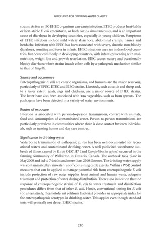 GUIDELINES FOR DRINKING-WATER QUALITY


strains. As few as 100 EHEC organisms can cause infection. ETEC produces heat-labile
or heat-stable E. coli enterotoxin, or both toxins simultaneously, and is an important
cause of diarrhoea in developing countries, especially in young children. Symptoms
of ETEC infection include mild watery diarrhoea, abdominal cramps, nausea and
headache. Infection with EPEC has been associated with severe, chronic, non-bloody
diarrhoea, vomiting and fever in infants. EPEC infections are rare in developed coun-
tries, but occur commonly in developing countries, with infants presenting with mal-
nutrition, weight loss and growth retardation. EIEC causes watery and occasionally
bloody diarrhoea where strains invade colon cells by a pathogenic mechanism similar
to that of Shigella.

Source and occurrence
Enteropathogenic E. coli are enteric organisms, and humans are the major reservoir,
particularly of EPEC, ETEC and EIEC strains. Livestock, such as cattle and sheep and,
to a lesser extent, goats, pigs and chickens, are a major source of EHEC strains.
The latter have also been associated with raw vegetables, such as bean sprouts. The
pathogens have been detected in a variety of water environments.

Routes of exposure
Infection is associated with person-to-person transmission, contact with animals,
food and consumption of contaminated water. Person-to-person transmissions are
particularly prevalent in communities where there is close contact between individu-
als, such as nursing homes and day care centres.

Signiﬁcance in drinking-water
Waterborne transmission of pathogenic E. coli has been well documented for recre-
ational waters and contaminated drinking-water. A well publicized waterborne out-
break of illness caused by E. coli O157:H7 (and Campylobacter jejuni) occurred in the
farming community of Walkerton in Ontario, Canada. The outbreak took place in
May 2000 and led to 7 deaths and more than 2300 illnesses. The drinking-water supply
was contaminated by rainwater runoff containing cattle excreta. Within a WSP, control
measures that can be applied to manage potential risk from enteropathogenic E. coli
include protection of raw water supplies from animal and human waste, adequate
treatment and protection of water during distribution. There is no indication that the
response of enteropathogenic strains of E. coli to water treatment and disinfection
procedures differs from that of other E. coli. Hence, conventional testing for E. coli
(or, alternatively, thermotolerant coliform bacteria) provides an appropriate index for
the enteropathogenic serotypes in drinking-water. This applies even though standard
tests will generally not detect EHEC strains.




                                         230
 