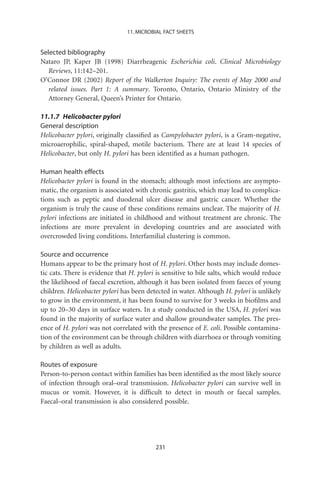 11. MICROBIAL FACT SHEETS


Selected bibliography
Nataro JP, Kaper JB (1998) Diarrheagenic Escherichia coli. Clinical Microbiology
   Reviews, 11:142–201.
O’Connor DR (2002) Report of the Walkerton Inquiry: The events of May 2000 and
   related issues. Part 1: A summary. Toronto, Ontario, Ontario Ministry of the
   Attorney General, Queen’s Printer for Ontario.

11.1.7 Helicobacter pylori
General description
Helicobacter pylori, originally classiﬁed as Campylobacter pylori, is a Gram-negative,
microaerophilic, spiral-shaped, motile bacterium. There are at least 14 species of
Helicobacter, but only H. pylori has been identiﬁed as a human pathogen.

Human health effects
Helicobacter pylori is found in the stomach; although most infections are asympto-
matic, the organism is associated with chronic gastritis, which may lead to complica-
tions such as peptic and duodenal ulcer disease and gastric cancer. Whether the
organism is truly the cause of these conditions remains unclear. The majority of H.
pylori infections are initiated in childhood and without treatment are chronic. The
infections are more prevalent in developing countries and are associated with
overcrowded living conditions. Interfamilial clustering is common.

Source and occurrence
Humans appear to be the primary host of H. pylori. Other hosts may include domes-
tic cats. There is evidence that H. pylori is sensitive to bile salts, which would reduce
the likelihood of faecal excretion, although it has been isolated from faeces of young
children. Helicobacter pylori has been detected in water. Although H. pylori is unlikely
to grow in the environment, it has been found to survive for 3 weeks in bioﬁlms and
up to 20–30 days in surface waters. In a study conducted in the USA, H. pylori was
found in the majority of surface water and shallow groundwater samples. The pres-
ence of H. pylori was not correlated with the presence of E. coli. Possible contamina-
tion of the environment can be through children with diarrhoea or through vomiting
by children as well as adults.

Routes of exposure
Person-to-person contact within families has been identiﬁed as the most likely source
of infection through oral–oral transmission. Helicobacter pylori can survive well in
mucus or vomit. However, it is difﬁcult to detect in mouth or faecal samples.
Faecal–oral transmission is also considered possible.




                                          231
 