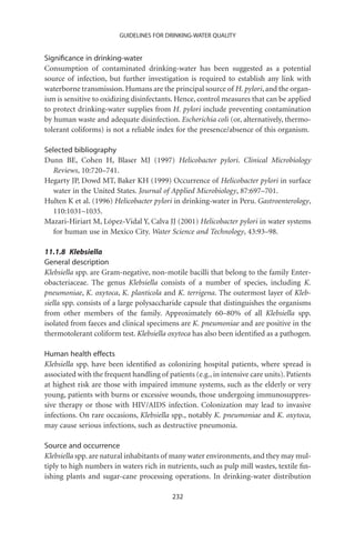 GUIDELINES FOR DRINKING-WATER QUALITY


Signiﬁcance in drinking-water
Consumption of contaminated drinking-water has been suggested as a potential
source of infection, but further investigation is required to establish any link with
waterborne transmission. Humans are the principal source of H. pylori, and the organ-
ism is sensitive to oxidizing disinfectants. Hence, control measures that can be applied
to protect drinking-water supplies from H. pylori include preventing contamination
by human waste and adequate disinfection. Escherichia coli (or, alternatively, thermo-
tolerant coliforms) is not a reliable index for the presence/absence of this organism.

Selected bibliography
Dunn BE, Cohen H, Blaser MJ (1997) Helicobacter pylori. Clinical Microbiology
   Reviews, 10:720–741.
Hegarty JP, Dowd MT, Baker KH (1999) Occurrence of Helicobacter pylori in surface
   water in the United States. Journal of Applied Microbiology, 87:697–701.
Hulten K et al. (1996) Helicobacter pylori in drinking-water in Peru. Gastroenterology,
   110:1031–1035.
Mazari-Hiriart M, López-Vidal Y, Calva JJ (2001) Helicobacter pylori in water systems
   for human use in Mexico City. Water Science and Technology, 43:93–98.

11.1.8 Klebsiella
General description
Klebsiella spp. are Gram-negative, non-motile bacilli that belong to the family Enter-
obacteriaceae. The genus Klebsiella consists of a number of species, including K.
pneumoniae, K. oxytoca, K. planticola and K. terrigena. The outermost layer of Kleb-
siella spp. consists of a large polysaccharide capsule that distinguishes the organisms
from other members of the family. Approximately 60–80% of all Klebsiella spp.
isolated from faeces and clinical specimens are K. pneumoniae and are positive in the
thermotolerant coliform test. Klebsiella oxytoca has also been identiﬁed as a pathogen.

Human health effects
Klebsiella spp. have been identiﬁed as colonizing hospital patients, where spread is
associated with the frequent handling of patients (e.g., in intensive care units). Patients
at highest risk are those with impaired immune systems, such as the elderly or very
young, patients with burns or excessive wounds, those undergoing immunosuppres-
sive therapy or those with HIV/AIDS infection. Colonization may lead to invasive
infections. On rare occasions, Klebsiella spp., notably K. pneumoniae and K. oxytoca,
may cause serious infections, such as destructive pneumonia.

Source and occurrence
Klebsiella spp. are natural inhabitants of many water environments, and they may mul-
tiply to high numbers in waters rich in nutrients, such as pulp mill wastes, textile ﬁn-
ishing plants and sugar-cane processing operations. In drinking-water distribution

                                           232
 