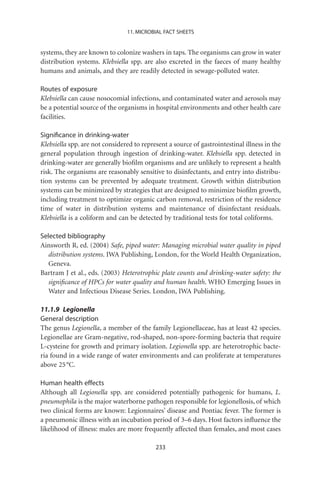 11. MICROBIAL FACT SHEETS


systems, they are known to colonize washers in taps. The organisms can grow in water
distribution systems. Klebsiella spp. are also excreted in the faeces of many healthy
humans and animals, and they are readily detected in sewage-polluted water.

Routes of exposure
Klebsiella can cause nosocomial infections, and contaminated water and aerosols may
be a potential source of the organisms in hospital environments and other health care
facilities.

Signiﬁcance in drinking-water
Klebsiella spp. are not considered to represent a source of gastrointestinal illness in the
general population through ingestion of drinking-water. Klebsiella spp. detected in
drinking-water are generally bioﬁlm organisms and are unlikely to represent a health
risk. The organisms are reasonably sensitive to disinfectants, and entry into distribu-
tion systems can be prevented by adequate treatment. Growth within distribution
systems can be minimized by strategies that are designed to minimize bioﬁlm growth,
including treatment to optimize organic carbon removal, restriction of the residence
time of water in distribution systems and maintenance of disinfectant residuals.
Klebsiella is a coliform and can be detected by traditional tests for total coliforms.

Selected bibliography
Ainsworth R, ed. (2004) Safe, piped water: Managing microbial water quality in piped
   distribution systems. IWA Publishing, London, for the World Health Organization,
   Geneva.
Bartram J et al., eds. (2003) Heterotrophic plate counts and drinking-water safety: the
   signiﬁcance of HPCs for water quality and human health. WHO Emerging Issues in
   Water and Infectious Disease Series. London, IWA Publishing.

11.1.9 Legionella
General description
The genus Legionella, a member of the family Legionellaceae, has at least 42 species.
Legionellae are Gram-negative, rod-shaped, non-spore-forming bacteria that require
L-cysteine for growth and primary isolation. Legionella spp. are heterotrophic bacte-
ria found in a wide range of water environments and can proliferate at temperatures
above 25 °C.

Human health effects
Although all Legionella spp. are considered potentially pathogenic for humans, L.
pneumophila is the major waterborne pathogen responsible for legionellosis, of which
two clinical forms are known: Legionnaires’ disease and Pontiac fever. The former is
a pneumonic illness with an incubation period of 3–6 days. Host factors inﬂuence the
likelihood of illness: males are more frequently affected than females, and most cases

                                           233
 
