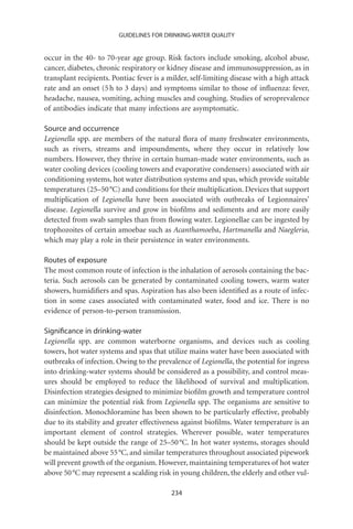 GUIDELINES FOR DRINKING-WATER QUALITY


occur in the 40- to 70-year age group. Risk factors include smoking, alcohol abuse,
cancer, diabetes, chronic respiratory or kidney disease and immunosuppression, as in
transplant recipients. Pontiac fever is a milder, self-limiting disease with a high attack
rate and an onset (5 h to 3 days) and symptoms similar to those of inﬂuenza: fever,
headache, nausea, vomiting, aching muscles and coughing. Studies of seroprevalence
of antibodies indicate that many infections are asymptomatic.

Source and occurrence
Legionella spp. are members of the natural ﬂora of many freshwater environments,
such as rivers, streams and impoundments, where they occur in relatively low
numbers. However, they thrive in certain human-made water environments, such as
water cooling devices (cooling towers and evaporative condensers) associated with air
conditioning systems, hot water distribution systems and spas, which provide suitable
temperatures (25–50 °C) and conditions for their multiplication. Devices that support
multiplication of Legionella have been associated with outbreaks of Legionnaires’
disease. Legionella survive and grow in bioﬁlms and sediments and are more easily
detected from swab samples than from ﬂowing water. Legionellae can be ingested by
trophozoites of certain amoebae such as Acanthamoeba, Hartmanella and Naegleria,
which may play a role in their persistence in water environments.

Routes of exposure
The most common route of infection is the inhalation of aerosols containing the bac-
teria. Such aerosols can be generated by contaminated cooling towers, warm water
showers, humidiﬁers and spas. Aspiration has also been identiﬁed as a route of infec-
tion in some cases associated with contaminated water, food and ice. There is no
evidence of person-to-person transmission.

Signiﬁcance in drinking-water
Legionella spp. are common waterborne organisms, and devices such as cooling
towers, hot water systems and spas that utilize mains water have been associated with
outbreaks of infection. Owing to the prevalence of Legionella, the potential for ingress
into drinking-water systems should be considered as a possibility, and control meas-
ures should be employed to reduce the likelihood of survival and multiplication.
Disinfection strategies designed to minimize bioﬁlm growth and temperature control
can minimize the potential risk from Legionella spp. The organisms are sensitive to
disinfection. Monochloramine has been shown to be particularly effective, probably
due to its stability and greater effectiveness against bioﬁlms. Water temperature is an
important element of control strategies. Wherever possible, water temperatures
should be kept outside the range of 25–50 °C. In hot water systems, storages should
be maintained above 55 °C, and similar temperatures throughout associated pipework
will prevent growth of the organism. However, maintaining temperatures of hot water
above 50 °C may represent a scalding risk in young children, the elderly and other vul-

                                           234
 