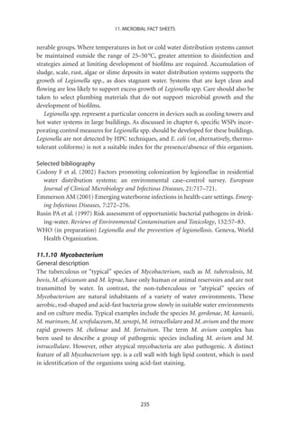 11. MICROBIAL FACT SHEETS


nerable groups. Where temperatures in hot or cold water distribution systems cannot
be maintained outside the range of 25–50 °C, greater attention to disinfection and
strategies aimed at limiting development of bioﬁlms are required. Accumulation of
sludge, scale, rust, algae or slime deposits in water distribution systems supports the
growth of Legionella spp., as does stagnant water. Systems that are kept clean and
ﬂowing are less likely to support excess growth of Legionella spp. Care should also be
taken to select plumbing materials that do not support microbial growth and the
development of bioﬁlms.
   Legionella spp. represent a particular concern in devices such as cooling towers and
hot water systems in large buildings. As discussed in chapter 6, speciﬁc WSPs incor-
porating control measures for Legionella spp. should be developed for these buildings.
Legionella are not detected by HPC techniques, and E. coli (or, alternatively, thermo-
tolerant coliforms) is not a suitable index for the presence/absence of this organism.

Selected bibliography
Codony F et al. (2002) Factors promoting colonization by legionellae in residential
   water distribution systems: an environmental case–control survey. European
   Journal of Clinical Microbiology and Infectious Diseases, 21:717–721.
Emmerson AM (2001) Emerging waterborne infections in health-care settings. Emerg-
   ing Infectious Diseases, 7:272–276.
Rusin PA et al. (1997) Risk assessment of opportunistic bacterial pathogens in drink-
   ing-water. Reviews of Environmental Contamination and Toxicology, 152:57–83.
WHO (in preparation) Legionella and the prevention of legionellosis. Geneva, World
   Health Organization.

11.1.10 Mycobacterium
General description
The tuberculous or “typical” species of Mycobacterium, such as M. tuberculosis, M.
bovis, M. africanum and M. leprae, have only human or animal reservoirs and are not
transmitted by water. In contrast, the non-tuberculous or “atypical” species of
Mycobacterium are natural inhabitants of a variety of water environments. These
aerobic, rod-shaped and acid-fast bacteria grow slowly in suitable water environments
and on culture media. Typical examples include the species M. gordonae, M. kansasii,
M. marinum, M. scrofulaceum, M. xenopi, M. intracellulare and M. avium and the more
rapid growers M. chelonae and M. fortuitum. The term M. avium complex has
been used to describe a group of pathogenic species including M. avium and M.
intracellulare. However, other atypical mycobacteria are also pathogenic. A distinct
feature of all Mycobacterium spp. is a cell wall with high lipid content, which is used
in identiﬁcation of the organisms using acid-fast staining.




                                         235
 