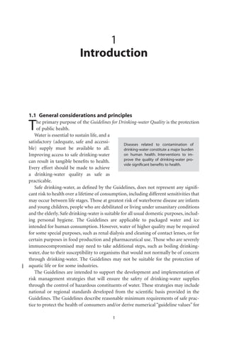 1
                           Introduction




1.1 General considerations and principles

T   he primary purpose of the Guidelines for Drinking-water Quality is the protection
    of public health.
   Water is essential to sustain life, and a
satisfactory (adequate, safe and accessi-
                                                   Diseases related to contamination of
ble) supply must be available to all.              drinking-water constitute a major burden
Improving access to safe drinking-water            on human health. Interventions to im-
can result in tangible beneﬁts to health.          prove the quality of drinking-water pro-
                                                   vide signiﬁcant beneﬁts to health.
Every effort should be made to achieve
a drinking-water quality as safe as
practicable.
   Safe drinking-water, as deﬁned by the Guidelines, does not represent any signiﬁ-
cant risk to health over a lifetime of consumption, including different sensitivities that
may occur between life stages. Those at greatest risk of waterborne disease are infants
and young children, people who are debilitated or living under unsanitary conditions
and the elderly. Safe drinking-water is suitable for all usual domestic purposes, includ-
ing personal hygiene. The Guidelines are applicable to packaged water and ice
intended for human consumption. However, water of higher quality may be required
for some special purposes, such as renal dialysis and cleaning of contact lenses, or for
certain purposes in food production and pharmaceutical use. Those who are severely
immunocompromised may need to take additional steps, such as boiling drinking-
water, due to their susceptibility to organisms that would not normally be of concern
through drinking-water. The Guidelines may not be suitable for the protection of
aquatic life or for some industries.
   The Guidelines are intended to support the development and implementation of
risk management strategies that will ensure the safety of drinking-water supplies
through the control of hazardous constituents of water. These strategies may include
national or regional standards developed from the scientiﬁc basis provided in the
Guidelines. The Guidelines describe reasonable minimum requirements of safe prac-
tice to protect the health of consumers and/or derive numerical “guideline values” for

                                            1
 