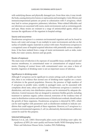 GUIDELINES FOR DRINKING-WATER QUALITY


with underlying disease and physically damaged eyes. From these sites, it may invade
the body, causing destructive lesions or septicaemia and meningitis. Cystic ﬁbrosis and
immunocompromised patients are prone to colonization with P. aeruginosa, which
may lead to serious progressive pulmonary infections. Water-related folliculitis and
ear infections are associated with warm, moist environments such as swimming pools
and spas. Many strains are resistant to a range of antimicrobial agents, which can
increase the signiﬁcance of the organism in hospital settings.

Source and occurrence
Pseudomonas aeruginosa is a common environmental organism and can be found in
faeces, soil, water and sewage. It can multiply in water environments and also on the
surface of suitable organic materials in contact with water. Pseudomonas aeruginosa is
a recognized cause of hospital-acquired infections with potentially serious complica-
tions. It has been isolated from a range of moist environments such as sinks, water
baths, hot water systems, showers and spa pools.

Routes of exposure
The main route of infection is by exposure of susceptible tissue, notably wounds and
mucous membranes, to contaminated water or contamination of surgical instru-
ments. Cleaning of contact lenses with contaminated water can cause a form of
keratitis. Ingestion of drinking-water is not an important source of infection.

Signiﬁcance in drinking-water
Although P. aeruginosa can be signiﬁcant in certain settings such as health care facil-
ities, there is no evidence that normal uses of drinking-water supplies are a source
of infection in the general population. However, the presence of high numbers of
P. aeruginosa in potable water, notably in packaged water, can be associated with
complaints about taste, odour and turbidity. Pseudomonas aeruginosa is sensitive to
disinfection, and entry into distribution systems can be minimized by adequate dis-
infection. Control measures that are designed to minimize bioﬁlm growth, including
treatment to optimize organic carbon removal, restriction of the residence time of
water in distribution systems and maintenance of disinfectant residuals, should reduce
the growth of these organisms. Pseudomonas aeruginosa is detected by HPC, which
can be used together with parameters such as disinfectant residuals to indicate con-
ditions that could support growth of these organisms. However, as P. aeruginosa is a
common environmental organism, E. coli (or, alternatively, thermotolerant coliforms)
cannot be used for this purpose.

Selected bibliography
Bartram J et al., eds. (2003) Heterotrophic plate counts and drinking-water safety: the
   signiﬁcance of HPCs for water quality and human health. WHO Emerging Issues in
   Water and Infectious Disease Series. London, IWA Publishing.

                                         238
 