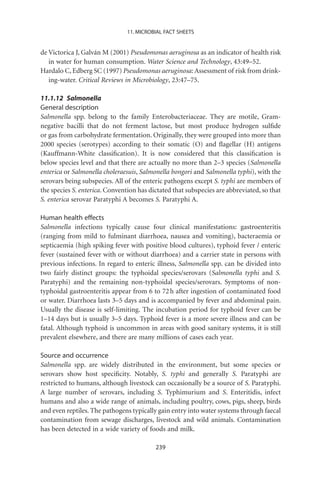 11. MICROBIAL FACT SHEETS


de Victorica J, Galván M (2001) Pseudomonas aeruginosa as an indicator of health risk
   in water for human consumption. Water Science and Technology, 43:49–52.
Hardalo C, Edberg SC (1997) Pseudomonas aeruginosa: Assessment of risk from drink-
   ing-water. Critical Reviews in Microbiology, 23:47–75.

11.1.12 Salmonella
General description
Salmonella spp. belong to the family Enterobacteriaceae. They are motile, Gram-
negative bacilli that do not ferment lactose, but most produce hydrogen sulﬁde
or gas from carbohydrate fermentation. Originally, they were grouped into more than
2000 species (serotypes) according to their somatic (O) and ﬂagellar (H) antigens
(Kauffmann-White classiﬁcation). It is now considered that this classiﬁcation is
below species level and that there are actually no more than 2–3 species (Salmonella
enterica or Salmonella choleraesuis, Salmonella bongori and Salmonella typhi), with the
serovars being subspecies. All of the enteric pathogens except S. typhi are members of
the species S. enterica. Convention has dictated that subspecies are abbreviated, so that
S. enterica serovar Paratyphi A becomes S. Paratyphi A.

Human health effects
Salmonella infections typically cause four clinical manifestations: gastroenteritis
(ranging from mild to fulminant diarrhoea, nausea and vomiting), bacteraemia or
septicaemia (high spiking fever with positive blood cultures), typhoid fever / enteric
fever (sustained fever with or without diarrhoea) and a carrier state in persons with
previous infections. In regard to enteric illness, Salmonella spp. can be divided into
two fairly distinct groups: the typhoidal species/serovars (Salmonella typhi and S.
Paratyphi) and the remaining non-typhoidal species/serovars. Symptoms of non-
typhoidal gastroenteritis appear from 6 to 72 h after ingestion of contaminated food
or water. Diarrhoea lasts 3–5 days and is accompanied by fever and abdominal pain.
Usually the disease is self-limiting. The incubation period for typhoid fever can be
1–14 days but is usually 3–5 days. Typhoid fever is a more severe illness and can be
fatal. Although typhoid is uncommon in areas with good sanitary systems, it is still
prevalent elsewhere, and there are many millions of cases each year.

Source and occurrence
Salmonella spp. are widely distributed in the environment, but some species or
serovars show host speciﬁcity. Notably, S. typhi and generally S. Paratyphi are
restricted to humans, although livestock can occasionally be a source of S. Paratyphi.
A large number of serovars, including S. Typhimurium and S. Enteritidis, infect
humans and also a wide range of animals, including poultry, cows, pigs, sheep, birds
and even reptiles. The pathogens typically gain entry into water systems through faecal
contamination from sewage discharges, livestock and wild animals. Contamination
has been detected in a wide variety of foods and milk.

                                          239
 
