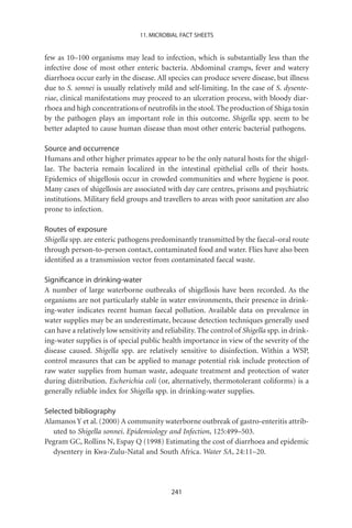 11. MICROBIAL FACT SHEETS


few as 10–100 organisms may lead to infection, which is substantially less than the
infective dose of most other enteric bacteria. Abdominal cramps, fever and watery
diarrhoea occur early in the disease. All species can produce severe disease, but illness
due to S. sonnei is usually relatively mild and self-limiting. In the case of S. dysente-
riae, clinical manifestations may proceed to an ulceration process, with bloody diar-
rhoea and high concentrations of neutroﬁls in the stool. The production of Shiga toxin
by the pathogen plays an important role in this outcome. Shigella spp. seem to be
better adapted to cause human disease than most other enteric bacterial pathogens.

Source and occurrence
Humans and other higher primates appear to be the only natural hosts for the shigel-
lae. The bacteria remain localized in the intestinal epithelial cells of their hosts.
Epidemics of shigellosis occur in crowded communities and where hygiene is poor.
Many cases of shigellosis are associated with day care centres, prisons and psychiatric
institutions. Military ﬁeld groups and travellers to areas with poor sanitation are also
prone to infection.

Routes of exposure
Shigella spp. are enteric pathogens predominantly transmitted by the faecal–oral route
through person-to-person contact, contaminated food and water. Flies have also been
identiﬁed as a transmission vector from contaminated faecal waste.

Signiﬁcance in drinking-water
A number of large waterborne outbreaks of shigellosis have been recorded. As the
organisms are not particularly stable in water environments, their presence in drink-
ing-water indicates recent human faecal pollution. Available data on prevalence in
water supplies may be an underestimate, because detection techniques generally used
can have a relatively low sensitivity and reliability. The control of Shigella spp. in drink-
ing-water supplies is of special public health importance in view of the severity of the
disease caused. Shigella spp. are relatively sensitive to disinfection. Within a WSP,
control measures that can be applied to manage potential risk include protection of
raw water supplies from human waste, adequate treatment and protection of water
during distribution. Escherichia coli (or, alternatively, thermotolerant coliforms) is a
generally reliable index for Shigella spp. in drinking-water supplies.

Selected bibliography
Alamanos Y et al. (2000) A community waterborne outbreak of gastro-enteritis attrib-
   uted to Shigella sonnei. Epidemiology and Infection, 125:499–503.
Pegram GC, Rollins N, Espay Q (1998) Estimating the cost of diarrhoea and epidemic
   dysentery in Kwa-Zulu-Natal and South Africa. Water SA, 24:11–20.




                                            241
 