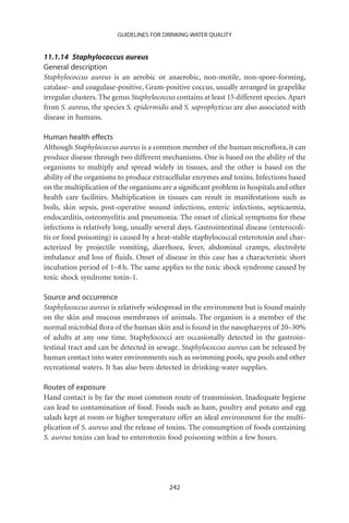 GUIDELINES FOR DRINKING-WATER QUALITY


11.1.14 Staphylococcus aureus
General description
Staphylococcus aureus is an aerobic or anaerobic, non-motile, non-spore-forming,
catalase- and coagulase-positive, Gram-positive coccus, usually arranged in grapelike
irregular clusters. The genus Staphylococcus contains at least 15 different species. Apart
from S. aureus, the species S. epidermidis and S. saprophyticus are also associated with
disease in humans.

Human health effects
Although Staphylococcus aureus is a common member of the human microﬂora, it can
produce disease through two different mechanisms. One is based on the ability of the
organisms to multiply and spread widely in tissues, and the other is based on the
ability of the organisms to produce extracellular enzymes and toxins. Infections based
on the multiplication of the organisms are a signiﬁcant problem in hospitals and other
health care facilities. Multiplication in tissues can result in manifestations such as
boils, skin sepsis, post-operative wound infections, enteric infections, septicaemia,
endocarditis, osteomyelitis and pneumonia. The onset of clinical symptoms for these
infections is relatively long, usually several days. Gastrointestinal disease (enterocoli-
tis or food poisoning) is caused by a heat-stable staphylococcal enterotoxin and char-
acterized by projectile vomiting, diarrhoea, fever, abdominal cramps, electrolyte
imbalance and loss of ﬂuids. Onset of disease in this case has a characteristic short
incubation period of 1–8 h. The same applies to the toxic shock syndrome caused by
toxic shock syndrome toxin-1.

Source and occurrence
Staphylococcus aureus is relatively widespread in the environment but is found mainly
on the skin and mucous membranes of animals. The organism is a member of the
normal microbial ﬂora of the human skin and is found in the nasopharynx of 20–30%
of adults at any one time. Staphylococci are occasionally detected in the gastroin-
testinal tract and can be detected in sewage. Staphylococcus aureus can be released by
human contact into water environments such as swimming pools, spa pools and other
recreational waters. It has also been detected in drinking-water supplies.

Routes of exposure
Hand contact is by far the most common route of transmission. Inadequate hygiene
can lead to contamination of food. Foods such as ham, poultry and potato and egg
salads kept at room or higher temperature offer an ideal environment for the multi-
plication of S. aureus and the release of toxins. The consumption of foods containing
S. aureus toxins can lead to enterotoxin food poisoning within a few hours.




                                           242
 