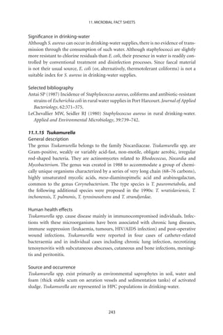 11. MICROBIAL FACT SHEETS


Signiﬁcance in drinking-water
Although S. aureus can occur in drinking-water supplies, there is no evidence of trans-
mission through the consumption of such water. Although staphylococci are slightly
more resistant to chlorine residuals than E. coli, their presence in water is readily con-
trolled by conventional treatment and disinfection processes. Since faecal material
is not their usual source, E. coli (or, alternatively, thermotolerant coliforms) is not a
suitable index for S. aureus in drinking-water supplies.

Selected bibliography
Antai SP (1987) Incidence of Staphylococcus aureus, coliforms and antibiotic-resistant
   strains of Escherichia coli in rural water supplies in Port Harcourt. Journal of Applied
   Bacteriology, 62:371–375.
LeChevallier MW, Seidler RJ (1980) Staphylococcus aureus in rural drinking-water.
   Applied and Environmental Microbiology, 39:739–742.

11.1.15 Tsukamurella
General description
The genus Tsukamurella belongs to the family Nocardiaceae. Tsukamurella spp. are
Gram-positive, weakly or variably acid-fast, non-motile, obligate aerobic, irregular
rod-shaped bacteria. They are actinomycetes related to Rhodococcus, Nocardia and
Mycobacterium. The genus was created in 1988 to accommodate a group of chemi-
cally unique organisms characterized by a series of very long chain (68–76 carbons),
highly unsaturated mycolic acids, meso-diaminopimelic acid and arabinogalactan,
common to the genus Corynebacterium. The type species is T. paurometabola, and
the following additional species were proposed in the 1990s: T. wratislaviensis, T.
inchonensis, T. pulmonis, T. tyrosinosolvens and T. strandjordae.

Human health effects
Tsukamurella spp. cause disease mainly in immunocompromised individuals. Infec-
tions with these microorganisms have been associated with chronic lung diseases,
immune suppression (leukaemia, tumours, HIV/AIDS infection) and post-operative
wound infections. Tsukamurella were reported in four cases of catheter-related
bacteraemia and in individual cases including chronic lung infection, necrotizing
tenosynovitis with subcutaneous abscesses, cutaneous and bone infections, meningi-
tis and peritonitis.

Source and occurrence
Tsukamurella spp. exist primarily as environmental saprophytes in soil, water and
foam (thick stable scum on aeration vessels and sedimentation tanks) of activated
sludge. Tsukamurella are represented in HPC populations in drinking-water.




                                           243
 