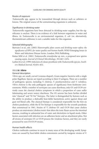 GUIDELINES FOR DRINKING-WATER QUALITY


Routes of exposure
Tsukamurella spp. appear to be transmitted through devices such as catheters or
lesions. The original source of the contaminating organisms is unknown.

Signiﬁcance in drinking-water
Tsukamurella organisms have been detected in drinking-water supplies, but the sig-
niﬁcance is unclear. There is no evidence of a link between organisms in water and
illness. As Tsukamurella is an environmental organism, E. coli (or, alternatively,
thermotolerant coliforms) is not a suitable index for this organism.

Selected bibliography
Bartram J et al., eds. (2003) Heterotrophic plate counts and drinking-water safety: the
   signiﬁcance of HPCs for water quality and human health. WHO Emerging Issues in
   Water and Infectious Disease Series. London, IWA Publishing.
Kattar MM et al. (2001) Tsukamurella strandjordae sp. nov., a proposed new species
   causing sepsis. Journal of Clinical Microbiology, 39:1467–1476.
Larkin JA et al. (1999) Infection of a knee prosthesis with Tsukamurella species. South-
   ern Medical Journal, 92:831–832.

11.1.16 Vibrio
General description
Vibrio spp. are small, curved (comma-shaped), Gram-negative bacteria with a single
polar ﬂagellum. Species are typed according to their O antigens. There are a number
of pathogenic species, including V. cholerae, V. parahaemolyticus and V. vulniﬁcus.
Vibrio cholerae is the only pathogenic species of signiﬁcance from freshwater envi-
ronments. While a number of serotypes can cause diarrhoea, only O1 and O139 cur-
rently cause the classical cholera symptoms in which a proportion of cases suffer
fulminating and severe watery diarrhoea. The O1 serovar has been further divided
into “classical” and “El Tor” biotypes. The latter is distinguished by features such as
the ability to produce a dialysable heat-labile haemolysin, active against sheep and
goat red blood cells. The classical biotype is considered responsible for the ﬁrst six
cholera pandemics, while the El Tor biotype is responsible for the seventh pandemic
that commenced in 1961. Strains of V. cholerae O1 and O139 that cause cholera
produce an enterotoxin (cholera toxin) that alters the ionic ﬂuxes across the intestinal
mucosa, resulting in substantial loss of water and electrolytes in liquid stools. Other
factors associated with infection are an adhesion factor and an attachment pilus. Not
all strains of serotypes O1 or O139 possess the virulence factors, and they are rarely
possessed by non-O1/O139 strains.

Human health effects
Cholera outbreaks continue to occur in many areas of the developing world. Symp-
toms are caused by heat-labile cholera enterotoxin carried by toxigenic strains of V.

                                          244
 