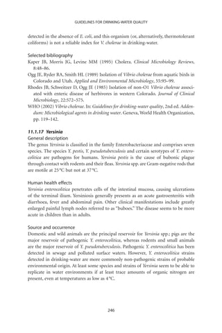 GUIDELINES FOR DRINKING-WATER QUALITY


detected in the absence of E. coli, and this organism (or, alternatively, thermotolerant
coliforms) is not a reliable index for V. cholerae in drinking-water.

Selected bibliography
Kaper JB, Morris JG, Levine MM (1995) Cholera. Clinical Microbiology Reviews,
   8:48–86.
Ogg JE, Ryder RA, Smith HL (1989) Isolation of Vibrio cholerae from aquatic birds in
   Colorado and Utah. Applied and Environmental Microbiology, 55:95–99.
Rhodes JB, Schweitzer D, Ogg JE (1985) Isolation of non-O1 Vibrio cholerae associ-
   ated with enteric disease of herbivores in western Colorado. Journal of Clinical
   Microbiology, 22:572–575.
WHO (2002) Vibrio cholerae. In: Guidelines for drinking-water quality, 2nd ed. Adden-
   dum: Microbiological agents in drinking water. Geneva, World Health Organization,
   pp. 119–142.

11.1.17 Yersinia
General description
The genus Yersinia is classiﬁed in the family Enterobacteriaceae and comprises seven
species. The species Y. pestis, Y. pseudotuberculosis and certain serotypes of Y. entero-
colitica are pathogens for humans. Yersinia pestis is the cause of bubonic plague
through contact with rodents and their ﬂeas. Yersinia spp. are Gram-negative rods that
are motile at 25 °C but not at 37 °C.

Human health effects
Yersinia enterocolitica penetrates cells of the intestinal mucosa, causing ulcerations
of the terminal ilium. Yersiniosis generally presents as an acute gastroenteritis with
diarrhoea, fever and abdominal pain. Other clinical manifestations include greatly
enlarged painful lymph nodes referred to as “buboes.” The disease seems to be more
acute in children than in adults.

Source and occurrence
Domestic and wild animals are the principal reservoir for Yersinia spp.; pigs are the
major reservoir of pathogenic Y. enterocolitica, whereas rodents and small animals
are the major reservoir of Y. pseudotuberculosis. Pathogenic Y. enterocolitica has been
detected in sewage and polluted surface waters. However, Y. enterocolitica strains
detected in drinking-water are more commonly non-pathogenic strains of probable
environmental origin. At least some species and strains of Yersinia seem to be able to
replicate in water environments if at least trace amounts of organic nitrogen are
present, even at temperatures as low as 4 °C.




                                          246
 