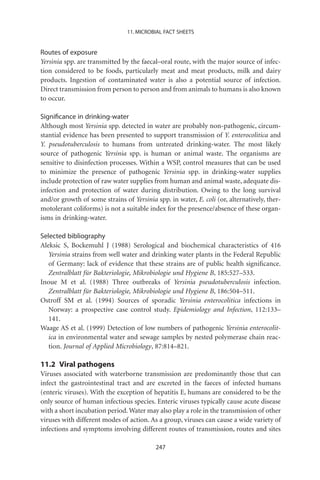11. MICROBIAL FACT SHEETS


Routes of exposure
Yersinia spp. are transmitted by the faecal–oral route, with the major source of infec-
tion considered to be foods, particularly meat and meat products, milk and dairy
products. Ingestion of contaminated water is also a potential source of infection.
Direct transmission from person to person and from animals to humans is also known
to occur.

Signiﬁcance in drinking-water
Although most Yersinia spp. detected in water are probably non-pathogenic, circum-
stantial evidence has been presented to support transmission of Y. enterocolitica and
Y. pseudotuberculosis to humans from untreated drinking-water. The most likely
source of pathogenic Yersinia spp. is human or animal waste. The organisms are
sensitive to disinfection processes. Within a WSP, control measures that can be used
to minimize the presence of pathogenic Yersinia spp. in drinking-water supplies
include protection of raw water supplies from human and animal waste, adequate dis-
infection and protection of water during distribution. Owing to the long survival
and/or growth of some strains of Yersinia spp. in water, E. coli (or, alternatively, ther-
motolerant coliforms) is not a suitable index for the presence/absence of these organ-
isms in drinking-water.

Selected bibliography
Aleksic S, Bockemuhl J (1988) Serological and biochemical characteristics of 416
   Yersinia strains from well water and drinking water plants in the Federal Republic
   of Germany: lack of evidence that these strains are of public health signiﬁcance.
   Zentralblatt für Bakteriologie, Mikrobiologie und Hygiene B, 185:527–533.
Inoue M et al. (1988) Three outbreaks of Yersinia pseudotuberculosis infection.
   Zentralblatt für Bakteriologie, Mikrobiologie und Hygiene B, 186:504–511.
Ostroff SM et al. (1994) Sources of sporadic Yersinia enterocolitica infections in
   Norway: a prospective case control study. Epidemiology and Infection, 112:133–
   141.
Waage AS et al. (1999) Detection of low numbers of pathogenic Yersinia enterocolit-
   ica in environmental water and sewage samples by nested polymerase chain reac-
   tion. Journal of Applied Microbiology, 87:814–821.

11.2 Viral pathogens
Viruses associated with waterborne transmission are predominantly those that can
infect the gastrointestinal tract and are excreted in the faeces of infected humans
(enteric viruses). With the exception of hepatitis E, humans are considered to be the
only source of human infectious species. Enteric viruses typically cause acute disease
with a short incubation period. Water may also play a role in the transmission of other
viruses with different modes of action. As a group, viruses can cause a wide variety of
infections and symptoms involving different routes of transmission, routes and sites

                                           247
 
