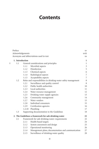 Contents




Preface                                                                       xv
Acknowledgements                                                            xviii
Acronyms and abbreviations used in text                                       xx
 1. Introduction                                                               1
    1.1    General considerations and principles                               1
           1.1.1 Microbial aspects                                             3
           1.1.2 Disinfection                                                  5
           1.1.3 Chemical aspects                                              6
           1.1.4 Radiological aspects                                          7
           1.1.5 Acceptability aspects                                         7
    1.2    Roles and responsibilities in drinking-water safety management      8
           1.2.1 Surveillance and quality control                              8
           1.2.2 Public health authorities                                    10
           1.2.3 Local authorities                                            11
           1.2.4 Water resource management                                    12
           1.2.5 Drinking-water supply agencies                               13
           1.2.6 Community management                                         14
           1.2.7 Water vendors                                                15
           1.2.8 Individual consumers                                         15
           1.2.9 Certiﬁcation agencies                                        16
           1.2.10 Plumbing                                                    17
    1.3    Supporting documentation to the Guidelines                         18
 2. The Guidelines: a framework for safe drinking-water                       22
    2.1   Framework for safe drinking-water: requirements                     22
          2.1.1 Health-based targets                                          24
          2.1.2 System assessment and design                                  25
          2.1.3 Operational monitoring                                        26
          2.1.4 Management plans, documentation and communication             27
          2.1.5 Surveillance of drinking-water quality                        28

                                          iii
 