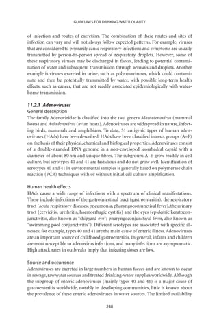 GUIDELINES FOR DRINKING-WATER QUALITY


of infection and routes of excretion. The combination of these routes and sites of
infection can vary and will not always follow expected patterns. For example, viruses
that are considered to primarily cause respiratory infections and symptoms are usually
transmitted by person-to-person spread of respiratory droplets. However, some of
these respiratory viruses may be discharged in faeces, leading to potential contami-
nation of water and subsequent transmission through aerosols and droplets. Another
example is viruses excreted in urine, such as polyomaviruses, which could contami-
nate and then be potentially transmitted by water, with possible long-term health
effects, such as cancer, that are not readily associated epidemiologically with water-
borne transmission.

11.2.1 Adenoviruses
General description
The family Adenoviridae is classiﬁed into the two genera Mastadenovirus (mammal
hosts) and Aviadenovirus (avian hosts). Adenoviruses are widespread in nature, infect-
ing birds, mammals and amphibians. To date, 51 antigenic types of human aden-
oviruses (HAds) have been described. HAds have been classiﬁed into six groups (A–F)
on the basis of their physical, chemical and biological properties. Adenoviruses consist
of a double-stranded DNA genome in a non-enveloped icosahedral capsid with a
diameter of about 80 nm and unique ﬁbres. The subgroups A–E grow readily in cell
culture, but serotypes 40 and 41 are fastidious and do not grow well. Identiﬁcation of
serotypes 40 and 41 in environmental samples is generally based on polymerase chain
reaction (PCR) techniques with or without initial cell culture ampliﬁcation.

Human health effects
HAds cause a wide range of infections with a spectrum of clinical manifestations.
These include infections of the gastrointestinal tract (gastroenteritis), the respiratory
tract (acute respiratory diseases, pneumonia, pharyngoconjunctival fever), the urinary
tract (cervicitis, urethritis, haemorrhagic cystitis) and the eyes (epidemic keratocon-
junctivitis, also known as “shipyard eye”; pharyngoconjunctival fever, also known as
“swimming pool conjunctivitis”). Different serotypes are associated with speciﬁc ill-
nesses; for example, types 40 and 41 are the main cause of enteric illness. Adenoviruses
are an important source of childhood gastroenteritis. In general, infants and children
are most susceptible to adenovirus infections, and many infections are asymptomatic.
High attack rates in outbreaks imply that infecting doses are low.

Source and occurrence
Adenoviruses are excreted in large numbers in human faeces and are known to occur
in sewage, raw water sources and treated drinking-water supplies worldwide. Although
the subgroup of enteric adenoviruses (mainly types 40 and 41) is a major cause of
gastroenteritis worldwide, notably in developing communities, little is known about
the prevalence of these enteric adenoviruses in water sources. The limited availability

                                          248
 