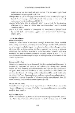 GUIDELINES FOR DRINKING-WATER QUALITY


  collection rule and integrated cell culture-nested PCR procedure. Applied and
  Environmental Microbiology, 66:2520–2525.
D’Angelo LJ et al. (1979) Pharyngoconjunctival fever caused by adenovirus type 4:
  Report of a swimming pool-related outbreak with recovery of virus from pool
  water. Journal of Infectious Diseases, 140:42–47.
Grabow WOK, Taylor MB, de Villiers JC (2001) New methods for the detection
  of viruses: call for review of drinking water quality guidelines. Water Science and
  Technology, 43:1–8.
Puig M et al. (1994) Detection of adenoviruses and enteroviruses in polluted water
  by nested PCR ampliﬁcation. Applied and Environmental Microbiology,
  60:2963–2970.

11.2.2 Astroviruses
General description
Human and animal strains of astroviruses are single-stranded RNA viruses classiﬁed
in the family Astroviridae. Astroviruses consist of a single-stranded RNA genome in
a non-enveloped icosahedral capsid with a diameter of about 28 nm. In a proportion
of the particles, a distinct surface star-shaped structure can be seen by electron
microscopy. Eight different serotypes of human astroviruses (HAstVs) have been
described. The most commonly identiﬁed is HAstV serotype 1. HAstVs can be
detected in environmental samples using PCR techniques with or without initial cell
culture ampliﬁcation.

Human health effects
HAstVs cause gastroenteritis, predominantly diarrhoea, mainly in children under 5
years of age, although it has also been reported in adults. Seroprevalence studies
showed that more than 80% of children between 5 and 10 years of age have antibod-
ies against HAstVs. Occasional outbreaks in schools, nurseries and families have been
reported. The illness is self-limiting, is of short duration and has a peak incidence in
the winter. HAstVs are the cause of only a small proportion of reported gastroenteri-
tis infections. However, the number of infections may be underestimated, since the
illness is usually mild, and many cases will go unreported.

Source and occurrence
Infected individuals generally excrete large numbers of HAstVs in faeces; hence, the
viruses will be present in sewage. HAstVs have been detected in water sources and in
drinking-water supplies.

Routes of exposure
HAstVs are transmitted by the faecal–oral route. Person-to-person spread is consid-
ered the most common route of transmission, and clusters of cases are seen in child


                                          250
 