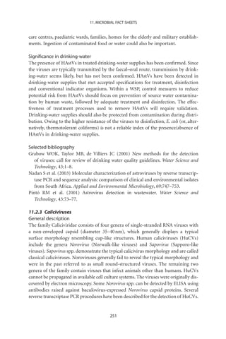 11. MICROBIAL FACT SHEETS


care centres, paediatric wards, families, homes for the elderly and military establish-
ments. Ingestion of contaminated food or water could also be important.

Signiﬁcance in drinking-water
The presence of HAstVs in treated drinking-water supplies has been conﬁrmed. Since
the viruses are typically transmitted by the faecal–oral route, transmission by drink-
ing-water seems likely, but has not been conﬁrmed. HAstVs have been detected in
drinking-water supplies that met accepted speciﬁcations for treatment, disinfection
and conventional indicator organisms. Within a WSP, control measures to reduce
potential risk from HAstVs should focus on prevention of source water contamina-
tion by human waste, followed by adequate treatment and disinfection. The effec-
tiveness of treatment processes used to remove HAstVs will require validation.
Drinking-water supplies should also be protected from contamination during distri-
bution. Owing to the higher resistance of the viruses to disinfection, E. coli (or, alter-
natively, thermotolerant coliforms) is not a reliable index of the presence/absence of
HAstVs in drinking-water supplies.

Selected bibliography
Grabow WOK, Taylor MB, de Villiers JC (2001) New methods for the detection
   of viruses: call for review of drinking water quality guidelines. Water Science and
   Technology, 43:1–8.
Nadan S et al. (2003) Molecular characterization of astroviruses by reverse transcrip-
   tase PCR and sequence analysis: comparison of clinical and environmental isolates
   from South Africa. Applied and Environmental Microbiology, 69:747–753.
Pintó RM et al. (2001) Astrovirus detection in wastewater. Water Science and
   Technology, 43:73–77.

11.2.3 Caliciviruses
General description
The family Caliciviridae consists of four genera of single-stranded RNA viruses with
a non-enveloped capsid (diameter 35–40 nm), which generally displays a typical
surface morphology resembling cup-like structures. Human caliciviruses (HuCVs)
include the genera Norovirus (Norwalk-like viruses) and Sapovirus (Sapporo-like
viruses). Sapovirus spp. demonstrate the typical calicivirus morphology and are called
classical caliciviruses. Noroviruses generally fail to reveal the typical morphology and
were in the past referred to as small round-structured viruses. The remaining two
genera of the family contain viruses that infect animals other than humans. HuCVs
cannot be propagated in available cell culture systems. The viruses were originally dis-
covered by electron microscopy. Some Norovirus spp. can be detected by ELISA using
antibodies raised against baculovirus-expressed Norovirus capsid proteins. Several
reverse transcriptase PCR procedures have been described for the detection of HuCVs.


                                           251
 