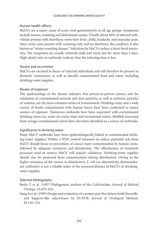 GUIDELINES FOR DRINKING-WATER QUALITY


Human health effects
HuCVs are a major cause of acute viral gastroenteritis in all age groups. Symptoms
include nausea, vomiting and abdominal cramps. Usually about 40% of infected indi-
viduals present with diarrhoea; some have fever, chills, headache and muscular pain.
Since some cases present with vomiting only and no diarrhoea, the condition is also
known as “winter vomiting disease.” Infections by HuCVs induce a short-lived immu-
nity. The symptoms are usually relatively mild and rarely last for more than 3 days.
High attack rates in outbreaks indicate that the infecting dose is low.

Source and occurrence
HuCVs are excreted in faeces of infected individuals and will therefore be present in
domestic wastewaters as well as faecally contaminated food and water, including
drinking-water supplies.

Routes of exposure
The epidemiology of the disease indicates that person-to-person contact and the
inhalation of contaminated aerosols and dust particles, as well as airborne particles
of vomitus, are the most common routes of transmission. Drinking-water and a wide
variety of foods contaminated with human faeces have been conﬁrmed as major
sources of exposure. Numerous outbreaks have been associated with contaminated
drinking-water, ice, water on cruise ships and recreational waters. Shellﬁsh harvested
from sewage-contaminated waters have also been identiﬁed as a source of outbreaks.

Signiﬁcance in drinking-water
Many HuCV outbreaks have been epidemiologically linked to contaminated drink-
ing-water supplies. Within a WSP, control measures to reduce potential risk from
HuCV should focus on prevention of source water contamination by human waste,
followed by adequate treatment and disinfection. The effectiveness of treatment
processes used to remove HuCV will require validation. Drinking-water supplies
should also be protected from contamination during distribution. Owing to the
higher resistance of the viruses to disinfection, E. coli (or, alternatively, thermotoler-
ant coliforms) is not a reliable index of the presence/absence of HuCVs in drinking-
water supplies.

Selected bibliography
Berke T et al. (1997) Phylogenetic analysis of the Caliciviridae. Journal of Medical
   Virology, 52:419–424.
Jiang X et al. (1999) Design and evaluation of a primer pair that detects both Norwalk-
   and Sapporo-like caliciviruses by RT-PCR. Journal of Virological Methods,
   83:145–154.




                                           252
 