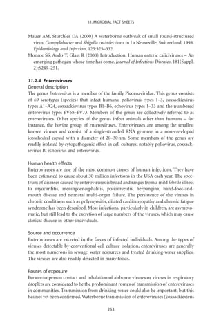 11. MICROBIAL FACT SHEETS


Mauer AM, Sturchler DA (2000) A waterborne outbreak of small round-structured
  virus, Campylobacter and Shigella co-infections in La Neuveville, Switzerland, 1998.
  Epidemiology and Infection, 125:325–332.
Monroe SS, Ando T, Glass R (2000) Introduction: Human enteric caliciviruses – An
  emerging pathogen whose time has come. Journal of Infectious Diseases, 181(Suppl.
  2):S249–251.

11.2.4 Enteroviruses
General description
The genus Enterovirus is a member of the family Picornaviridae. This genus consists
of 69 serotypes (species) that infect humans: poliovirus types 1–3, coxsackievirus
types A1–A24, coxsackievirus types B1–B6, echovirus types 1–33 and the numbered
enterovirus types EV68–EV73. Members of the genus are collectively referred to as
enteroviruses. Other species of the genus infect animals other than humans – for
instance, the bovine group of enteroviruses. Enteroviruses are among the smallest
known viruses and consist of a single-stranded RNA genome in a non-enveloped
icosahedral capsid with a diameter of 20–30 nm. Some members of the genus are
readily isolated by cytopathogenic effect in cell cultures, notably poliovirus, coxsack-
ievirus B, echovirus and enterovirus.

Human health effects
Enteroviruses are one of the most common causes of human infections. They have
been estimated to cause about 30 million infections in the USA each year. The spec-
trum of diseases caused by enteroviruses is broad and ranges from a mild febrile illness
to myocarditis, meningoencephalitis, poliomyelitis, herpangina, hand-foot-and-
mouth disease and neonatal multi-organ failure. The persistence of the viruses in
chronic conditions such as polymyositis, dilated cardiomyopathy and chronic fatigue
syndrome has been described. Most infections, particularly in children, are asympto-
matic, but still lead to the excretion of large numbers of the viruses, which may cause
clinical disease in other individuals.

Source and occurrence
Enteroviruses are excreted in the faeces of infected individuals. Among the types of
viruses detectable by conventional cell culture isolation, enteroviruses are generally
the most numerous in sewage, water resources and treated drinking-water supplies.
The viruses are also readily detected in many foods.

Routes of exposure
Person-to-person contact and inhalation of airborne viruses or viruses in respiratory
droplets are considered to be the predominant routes of transmission of enteroviruses
in communities. Transmission from drinking-water could also be important, but this
has not yet been conﬁrmed. Waterborne transmission of enteroviruses (coxsackievirus

                                          253
 