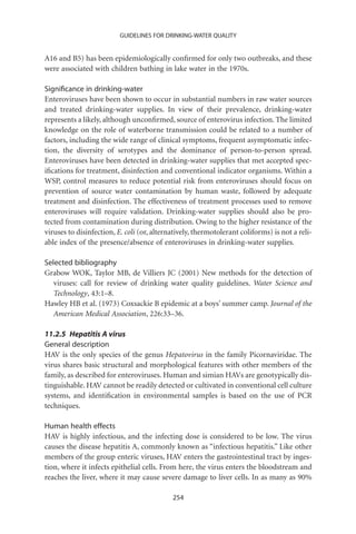 GUIDELINES FOR DRINKING-WATER QUALITY


A16 and B5) has been epidemiologically conﬁrmed for only two outbreaks, and these
were associated with children bathing in lake water in the 1970s.

Signiﬁcance in drinking-water
Enteroviruses have been shown to occur in substantial numbers in raw water sources
and treated drinking-water supplies. In view of their prevalence, drinking-water
represents a likely, although unconﬁrmed, source of enterovirus infection. The limited
knowledge on the role of waterborne transmission could be related to a number of
factors, including the wide range of clinical symptoms, frequent asymptomatic infec-
tion, the diversity of serotypes and the dominance of person-to-person spread.
Enteroviruses have been detected in drinking-water supplies that met accepted spec-
iﬁcations for treatment, disinfection and conventional indicator organisms. Within a
WSP, control measures to reduce potential risk from enteroviruses should focus on
prevention of source water contamination by human waste, followed by adequate
treatment and disinfection. The effectiveness of treatment processes used to remove
enteroviruses will require validation. Drinking-water supplies should also be pro-
tected from contamination during distribution. Owing to the higher resistance of the
viruses to disinfection, E. coli (or, alternatively, thermotolerant coliforms) is not a reli-
able index of the presence/absence of enteroviruses in drinking-water supplies.

Selected bibliography
Grabow WOK, Taylor MB, de Villiers JC (2001) New methods for the detection of
   viruses: call for review of drinking water quality guidelines. Water Science and
   Technology, 43:1–8.
Hawley HB et al. (1973) Coxsackie B epidemic at a boys’ summer camp. Journal of the
   American Medical Association, 226:33–36.

11.2.5 Hepatitis A virus
General description
HAV is the only species of the genus Hepatovirus in the family Picornaviridae. The
virus shares basic structural and morphological features with other members of the
family, as described for enteroviruses. Human and simian HAVs are genotypically dis-
tinguishable. HAV cannot be readily detected or cultivated in conventional cell culture
systems, and identiﬁcation in environmental samples is based on the use of PCR
techniques.

Human health effects
HAV is highly infectious, and the infecting dose is considered to be low. The virus
causes the disease hepatitis A, commonly known as “infectious hepatitis.” Like other
members of the group enteric viruses, HAV enters the gastrointestinal tract by inges-
tion, where it infects epithelial cells. From here, the virus enters the bloodstream and
reaches the liver, where it may cause severe damage to liver cells. In as many as 90%

                                            254
 
