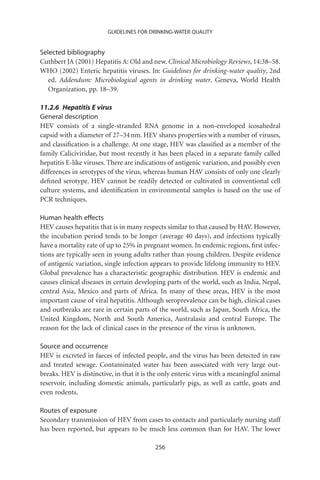 GUIDELINES FOR DRINKING-WATER QUALITY


Selected bibliography
Cuthbert JA (2001) Hepatitis A: Old and new. Clinical Microbiology Reviews, 14:38–58.
WHO (2002) Enteric hepatitis viruses. In: Guidelines for drinking-water quality, 2nd
   ed. Addendum: Microbiological agents in drinking water. Geneva, World Health
   Organization, pp. 18–39.

11.2.6 Hepatitis E virus
General description
HEV consists of a single-stranded RNA genome in a non-enveloped icosahedral
capsid with a diameter of 27–34 nm. HEV shares properties with a number of viruses,
and classiﬁcation is a challenge. At one stage, HEV was classiﬁed as a member of the
family Caliciviridae, but most recently it has been placed in a separate family called
hepatitis E-like viruses. There are indications of antigenic variation, and possibly even
differences in serotypes of the virus, whereas human HAV consists of only one clearly
deﬁned serotype. HEV cannot be readily detected or cultivated in conventional cell
culture systems, and identiﬁcation in environmental samples is based on the use of
PCR techniques.

Human health effects
HEV causes hepatitis that is in many respects similar to that caused by HAV. However,
the incubation period tends to be longer (average 40 days), and infections typically
have a mortality rate of up to 25% in pregnant women. In endemic regions, ﬁrst infec-
tions are typically seen in young adults rather than young children. Despite evidence
of antigenic variation, single infection appears to provide lifelong immunity to HEV.
Global prevalence has a characteristic geographic distribution. HEV is endemic and
causes clinical diseases in certain developing parts of the world, such as India, Nepal,
central Asia, Mexico and parts of Africa. In many of these areas, HEV is the most
important cause of viral hepatitis. Although seroprevalence can be high, clinical cases
and outbreaks are rare in certain parts of the world, such as Japan, South Africa, the
United Kingdom, North and South America, Australasia and central Europe. The
reason for the lack of clinical cases in the presence of the virus is unknown.

Source and occurrence
HEV is excreted in faeces of infected people, and the virus has been detected in raw
and treated sewage. Contaminated water has been associated with very large out-
breaks. HEV is distinctive, in that it is the only enteric virus with a meaningful animal
reservoir, including domestic animals, particularly pigs, as well as cattle, goats and
even rodents.

Routes of exposure
Secondary transmission of HEV from cases to contacts and particularly nursing staff
has been reported, but appears to be much less common than for HAV. The lower

                                          256
 