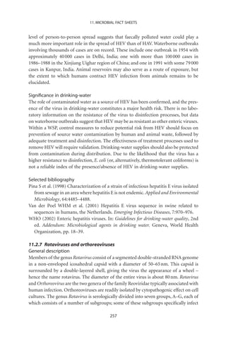 11. MICROBIAL FACT SHEETS


level of person-to-person spread suggests that faecally polluted water could play a
much more important role in the spread of HEV than of HAV. Waterborne outbreaks
involving thousands of cases are on record. These include one outbreak in 1954 with
approximately 40 000 cases in Delhi, India; one with more than 100 000 cases in
1986–1988 in the Xinjiang Uighar region of China; and one in 1991 with some 79 000
cases in Kanpur, India. Animal reservoirs may also serve as a route of exposure, but
the extent to which humans contract HEV infection from animals remains to be
elucidated.

Signiﬁcance in drinking-water
The role of contaminated water as a source of HEV has been conﬁrmed, and the pres-
ence of the virus in drinking-water constitutes a major health risk. There is no labo-
ratory information on the resistance of the virus to disinfection processes, but data
on waterborne outbreaks suggest that HEV may be as resistant as other enteric viruses.
Within a WSP, control measures to reduce potential risk from HEV should focus on
prevention of source water contamination by human and animal waste, followed by
adequate treatment and disinfection. The effectiveness of treatment processes used to
remove HEV will require validation. Drinking-water supplies should also be protected
from contamination during distribution. Due to the likelihood that the virus has a
higher resistance to disinfection, E. coli (or, alternatively, thermotolerant coliforms) is
not a reliable index of the presence/absence of HEV in drinking-water supplies.

Selected bibliography
Pina S et al. (1998) Characterization of a strain of infectious hepatitis E virus isolated
   from sewage in an area where hepatitis E is not endemic. Applied and Environmental
   Microbiology, 64:4485–4488.
Van der Poel WHM et al. (2001) Hepatitis E virus sequence in swine related to
   sequences in humans, the Netherlands. Emerging Infectious Diseases, 7:970–976.
WHO (2002) Enteric hepatitis viruses. In: Guidelines for drinking-water quality, 2nd
   ed. Addendum: Microbiological agents in drinking water. Geneva, World Health
   Organization, pp. 18–39.

11.2.7 Rotaviruses and orthoreoviruses
General description
Members of the genus Rotavirus consist of a segmented double-stranded RNA genome
in a non-enveloped icosahedral capsid with a diameter of 50–65 nm. This capsid is
surrounded by a double-layered shell, giving the virus the appearance of a wheel –
hence the name rotavirus. The diameter of the entire virus is about 80 nm. Rotavirus
and Orthoreovirus are the two genera of the family Reoviridae typically associated with
human infection. Orthoreoviruses are readily isolated by cytopathogenic effect on cell
cultures. The genus Rotavirus is serologically divided into seven groups, A–G, each of
which consists of a number of subgroups; some of these subgroups speciﬁcally infect

                                           257
 