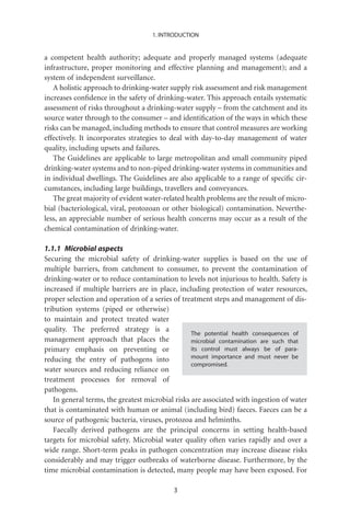1. INTRODUCTION


a competent health authority; adequate and properly managed systems (adequate
infrastructure, proper monitoring and effective planning and management); and a
system of independent surveillance.
   A holistic approach to drinking-water supply risk assessment and risk management
increases conﬁdence in the safety of drinking-water. This approach entails systematic
assessment of risks throughout a drinking-water supply – from the catchment and its
source water through to the consumer – and identiﬁcation of the ways in which these
risks can be managed, including methods to ensure that control measures are working
effectively. It incorporates strategies to deal with day-to-day management of water
quality, including upsets and failures.
   The Guidelines are applicable to large metropolitan and small community piped
drinking-water systems and to non-piped drinking-water systems in communities and
in individual dwellings. The Guidelines are also applicable to a range of speciﬁc cir-
cumstances, including large buildings, travellers and conveyances.
   The great majority of evident water-related health problems are the result of micro-
bial (bacteriological, viral, protozoan or other biological) contamination. Neverthe-
less, an appreciable number of serious health concerns may occur as a result of the
chemical contamination of drinking-water.

1.1.1 Microbial aspects
Securing the microbial safety of drinking-water supplies is based on the use of
multiple barriers, from catchment to consumer, to prevent the contamination of
drinking-water or to reduce contamination to levels not injurious to health. Safety is
increased if multiple barriers are in place, including protection of water resources,
proper selection and operation of a series of treatment steps and management of dis-
tribution systems (piped or otherwise)
to maintain and protect treated water
quality. The preferred strategy is a
                                                  The potential health consequences of
management approach that places the               microbial contamination are such that
primary emphasis on preventing or                 its control must always be of para-
reducing the entry of pathogens into              mount importance and must never be
                                                  compromised.
water sources and reducing reliance on
treatment processes for removal of
pathogens.
   In general terms, the greatest microbial risks are associated with ingestion of water
that is contaminated with human or animal (including bird) faeces. Faeces can be a
source of pathogenic bacteria, viruses, protozoa and helminths.
   Faecally derived pathogens are the principal concerns in setting health-based
targets for microbial safety. Microbial water quality often varies rapidly and over a
wide range. Short-term peaks in pathogen concentration may increase disease risks
considerably and may trigger outbreaks of waterborne disease. Furthermore, by the
time microbial contamination is detected, many people may have been exposed. For

                                           3
 