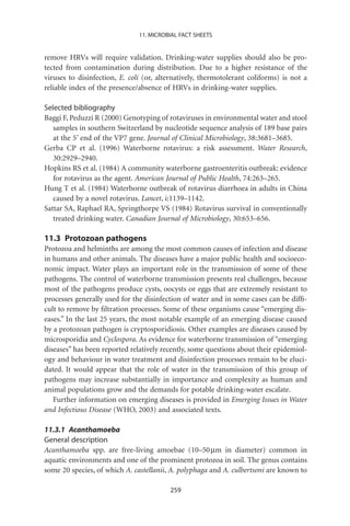 11. MICROBIAL FACT SHEETS


remove HRVs will require validation. Drinking-water supplies should also be pro-
tected from contamination during distribution. Due to a higher resistance of the
viruses to disinfection, E. coli (or, alternatively, thermotolerant coliforms) is not a
reliable index of the presence/absence of HRVs in drinking-water supplies.

Selected bibliography
Baggi F, Peduzzi R (2000) Genotyping of rotaviruses in environmental water and stool
   samples in southern Switzerland by nucleotide sequence analysis of 189 base pairs
   at the 5’ end of the VP7 gene. Journal of Clinical Microbiology, 38:3681–3685.
Gerba CP et al. (1996) Waterborne rotavirus: a risk assessment. Water Research,
   30:2929–2940.
Hopkins RS et al. (1984) A community waterborne gastroenteritis outbreak: evidence
   for rotavirus as the agent. American Journal of Public Health, 74:263–265.
Hung T et al. (1984) Waterborne outbreak of rotavirus diarrhoea in adults in China
   caused by a novel rotavirus. Lancet, i:1139–1142.
Sattar SA, Raphael RA, Springthorpe VS (1984) Rotavirus survival in conventionally
   treated drinking water. Canadian Journal of Microbiology, 30:653–656.

11.3 Protozoan pathogens
Protozoa and helminths are among the most common causes of infection and disease
in humans and other animals. The diseases have a major public health and socioeco-
nomic impact. Water plays an important role in the transmission of some of these
pathogens. The control of waterborne transmission presents real challenges, because
most of the pathogens produce cysts, oocysts or eggs that are extremely resistant to
processes generally used for the disinfection of water and in some cases can be difﬁ-
cult to remove by ﬁltration processes. Some of these organisms cause “emerging dis-
eases.” In the last 25 years, the most notable example of an emerging disease caused
by a protozoan pathogen is cryptosporidiosis. Other examples are diseases caused by
microsporidia and Cyclospora. As evidence for waterborne transmission of “emerging
diseases” has been reported relatively recently, some questions about their epidemiol-
ogy and behaviour in water treatment and disinfection processes remain to be eluci-
dated. It would appear that the role of water in the transmission of this group of
pathogens may increase substantially in importance and complexity as human and
animal populations grow and the demands for potable drinking-water escalate.
   Further information on emerging diseases is provided in Emerging Issues in Water
and Infectious Disease (WHO, 2003) and associated texts.

11.3.1 Acanthamoeba
General description
Acanthamoeba spp. are free-living amoebae (10–50 mm in diameter) common in
aquatic environments and one of the prominent protozoa in soil. The genus contains
some 20 species, of which A. castellanii, A. polyphaga and A. culbertsoni are known to

                                         259
 