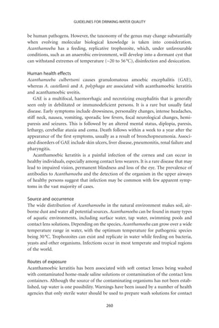 GUIDELINES FOR DRINKING-WATER QUALITY


be human pathogens. However, the taxonomy of the genus may change substantially
when evolving molecular biological knowledge is taken into consideration.
Acanthamoeba has a feeding, replicative trophozoite, which, under unfavourable
conditions, such as an anaerobic environment, will develop into a dormant cyst that
can withstand extremes of temperature (-20 to 56 °C), disinfection and desiccation.

Human health effects
Acanthamoeba culbertsoni causes granulomatous amoebic encephalitis (GAE),
whereas A. castellanii and A. polyphaga are associated with acanthamoebic keratitis
and acanthamoebic uveitis.
    GAE is a multifocal, haemorrhagic and necrotizing encephalitis that is generally
seen only in debilitated or immunodeﬁcient persons. It is a rare but usually fatal
disease. Early symptoms include drowsiness, personality changes, intense headaches,
stiff neck, nausea, vomiting, sporadic low fevers, focal neurological changes, hemi-
paresis and seizures. This is followed by an altered mental status, diplopia, paresis,
lethargy, cerebellar ataxia and coma. Death follows within a week to a year after the
appearance of the ﬁrst symptoms, usually as a result of bronchopneumonia. Associ-
ated disorders of GAE include skin ulcers, liver disease, pneumonitis, renal failure and
pharyngitis.
    Acanthamoebic keratitis is a painful infection of the cornea and can occur in
healthy individuals, especially among contact lens wearers. It is a rare disease that may
lead to impaired vision, permanent blindness and loss of the eye. The prevalence of
antibodies to Acanthamoeba and the detection of the organism in the upper airways
of healthy persons suggest that infection may be common with few apparent symp-
toms in the vast majority of cases.

Source and occurrence
The wide distribution of Acanthamoeba in the natural environment makes soil, air-
borne dust and water all potential sources. Acanthamoeba can be found in many types
of aquatic environments, including surface water, tap water, swimming pools and
contact lens solutions. Depending on the species, Acanthamoeba can grow over a wide
temperature range in water, with the optimum temperature for pathogenic species
being 30 °C. Trophozoites can exist and replicate in water while feeding on bacteria,
yeasts and other organisms. Infections occur in most temperate and tropical regions
of the world.

Routes of exposure
Acanthamoebic keratitis has been associated with soft contact lenses being washed
with contaminated home-made saline solutions or contamination of the contact lens
containers. Although the source of the contaminating organisms has not been estab-
lished, tap water is one possibility. Warnings have been issued by a number of health
agencies that only sterile water should be used to prepare wash solutions for contact

                                          260
 