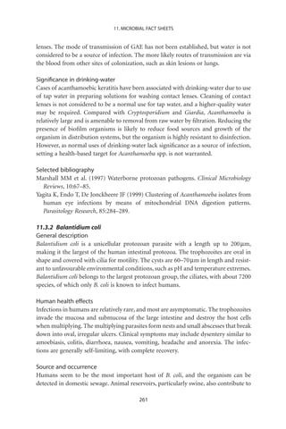 11. MICROBIAL FACT SHEETS


lenses. The mode of transmission of GAE has not been established, but water is not
considered to be a source of infection. The more likely routes of transmission are via
the blood from other sites of colonization, such as skin lesions or lungs.

Signiﬁcance in drinking-water
Cases of acanthamoebic keratitis have been associated with drinking-water due to use
of tap water in preparing solutions for washing contact lenses. Cleaning of contact
lenses is not considered to be a normal use for tap water, and a higher-quality water
may be required. Compared with Cryptosporidium and Giardia, Acanthamoeba is
relatively large and is amenable to removal from raw water by ﬁltration. Reducing the
presence of bioﬁlm organisms is likely to reduce food sources and growth of the
organism in distribution systems, but the organism is highly resistant to disinfection.
However, as normal uses of drinking-water lack signiﬁcance as a source of infection,
setting a health-based target for Acanthamoeba spp. is not warranted.

Selected bibliography
Marshall MM et al. (1997) Waterborne protozoan pathogens. Clinical Microbiology
   Reviews, 10:67–85.
Yagita K, Endo T, De Jonckheere JF (1999) Clustering of Acanthamoeba isolates from
   human eye infections by means of mitochondrial DNA digestion patterns.
   Parasitology Research, 85:284–289.

11.3.2 Balantidium coli
General description
Balantidium coli is a unicellular protozoan parasite with a length up to 200 mm,
making it the largest of the human intestinal protozoa. The trophozoites are oval in
shape and covered with cilia for motility. The cysts are 60–70 mm in length and resist-
ant to unfavourable environmental conditions, such as pH and temperature extremes.
Balantidium coli belongs to the largest protozoan group, the ciliates, with about 7200
species, of which only B. coli is known to infect humans.

Human health effects
Infections in humans are relatively rare, and most are asymptomatic. The trophozoites
invade the mucosa and submucosa of the large intestine and destroy the host cells
when multiplying. The multiplying parasites form nests and small abscesses that break
down into oval, irregular ulcers. Clinical symptoms may include dysentery similar to
amoebiasis, colitis, diarrhoea, nausea, vomiting, headache and anorexia. The infec-
tions are generally self-limiting, with complete recovery.

Source and occurrence
Humans seem to be the most important host of B. coli, and the organism can be
detected in domestic sewage. Animal reservoirs, particularly swine, also contribute to

                                         261
 