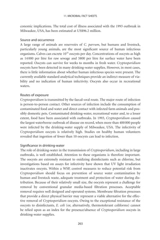 11. MICROBIAL FACT SHEETS


conomic implications. The total cost of illness associated with the 1993 outbreak in
Milwaukee, USA, has been estimated at US$96.2 million.

Source and occurrence
A large range of animals are reservoirs of C. parvum, but humans and livestock,
particularly young animals, are the most signiﬁcant source of human infectious
organisms. Calves can excrete 1010 oocysts per day. Concentrations of oocysts as high
as 14 000 per litre for raw sewage and 5800 per litre for surface water have been
reported. Oocysts can survive for weeks to months in fresh water. Cryptosporidium
oocysts have been detected in many drinking-water supplies. However, in most cases,
there is little information about whether human infectious species were present. The
currently available standard analytical techniques provide an indirect measure of via-
bility and no indication of human infectivity. Oocysts also occur in recreational
waters.

Routes of exposure
Cryptosporidium is transmitted by the faecal–oral route. The major route of infection
is person-to-person contact. Other sources of infection include the consumption of
contaminated food and water and direct contact with infected farm animals and pos-
sibly domestic pets. Contaminated drinking-water, recreational water and, to a lesser
extent, food have been associated with outbreaks. In 1993, Cryptosporidium caused
the largest waterborne outbreak of disease on record, when more than 400 000 people
were infected by the drinking-water supply of Milwaukee, USA. The infectivity of
Cryptosporidium oocysts is relatively high. Studies on healthy human volunteers
revealed that ingestion of fewer than 10 oocysts can lead to infection.

Signiﬁcance in drinking-water
The role of drinking-water in the transmission of Cryptosporidium, including in large
outbreaks, is well established. Attention to these organisms is therefore important.
The oocysts are extremely resistant to oxidizing disinfectants such as chlorine, but
investigations based on assays for infectivity have shown that UV light irradiation
inactivates oocysts. Within a WSP, control measures to reduce potential risk from
Cryptosporidium should focus on prevention of source water contamination by
human and livestock waste, adequate treatment and protection of water during dis-
tribution. Because of their relatively small size, the oocysts represent a challenge for
removal by conventional granular media-based ﬁltration processes. Acceptable
removal requires well designed and operated systems. Membrane ﬁltration processes
that provide a direct physical barrier may represent a viable alternative for the effec-
tive removal of Cryptosporidium oocysts. Owing to the exceptional resistance of the
oocysts to disinfectants, E. coli (or, alternatively, thermotolerant coliforms) cannot
be relied upon as an index for the presence/absence of Cryptosporidium oocysts in
drinking-water supplies.

                                          263
 