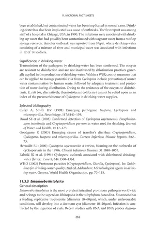 11. MICROBIAL FACT SHEETS


been established, but contaminated water has been implicated in several cases. Drink-
ing-water has also been implicated as a cause of outbreaks. The ﬁrst report was among
staff of a hospital in Chicago, USA, in 1990. The infections were associated with drink-
ing tap water that had possibly been contaminated with stagnant water from a rooftop
storage reservoir. Another outbreak was reported from Nepal, where drinking-water
consisting of a mixture of river and municipal water was associated with infections
in 12 of 14 soldiers.

Signiﬁcance in drinking-water
Transmission of the pathogens by drinking-water has been conﬁrmed. The oocysts
are resistant to disinfection and are not inactivated by chlorination practices gener-
ally applied in the production of drinking-water. Within a WSP, control measures that
can be applied to manage potential risk from Cyclospora include prevention of source
water contamination by human waste, followed by adequate treatment and protec-
tion of water during distribution. Owing to the resistance of the oocysts to disinfec-
tants, E. coli (or, alternatively, thermotolerant coliforms) cannot be relied upon as an
index of the presence/absence of Cyclospora in drinking-water supplies.

Selected bibliography
Curry A, Smith HV (1998) Emerging pathogens: Isospora, Cyclospora and
   microsporidia. Parasitology, 117:S143–159.
Dowd SE et al. (2003) Conﬁrmed detection of Cyclospora cayetanensis, Encephalito-
   zoon intestinalis and Cryptosporidium parvum in water used for drinking. Journal
   of Water and Health, 1:117–123.
Goodgame R (2003) Emerging causes of traveller’s diarrhea: Cryptosporidium,
   Cyclospora, Isospora and microsporidia. Current Infectious Disease Reports, 5:66–
   73.
Herwaldt BL (2000) Cyclospora cayetanensis: A review, focusing on the outbreaks of
   cyclosporiasis in the 1990s. Clinical Infectious Diseases, 31:1040–1057.
Rabold JG et al. (1994) Cyclospora outbreak associated with chlorinated drinking-
   water [letter]. Lancet, 344:1360–1361.
WHO (2002) Protozoan parasites (Cryptosporidium, Giardia, Cyclospora). In: Guide-
   lines for drinking-water quality, 2nd ed. Addendum: Microbiological agents in drink-
   ing water. Geneva, World Health Organization, pp. 70–118.

11.3.5 Entamoeba histolytica
General description
Entamoeba histolytica is the most prevalent intestinal protozoan pathogen worldwide
and belongs to the superclass Rhizopoda in the subphylum Sarcodina. Entamoeba has
a feeding, replicative trophozoite (diameter 10–60 mm), which, under unfavourable
conditions, will develop into a dormant cyst (diameter 10–20 mm). Infection is con-
tracted by the ingestion of cysts. Recent studies with RNA and DNA probes demon-

                                          265
 