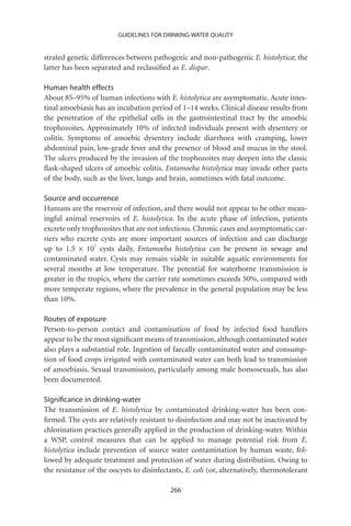 GUIDELINES FOR DRINKING-WATER QUALITY


strated genetic differences between pathogenic and non-pathogenic E. histolytica; the
latter has been separated and reclassiﬁed as E. dispar.

Human health effects
About 85–95% of human infections with E. histolytica are asymptomatic. Acute intes-
tinal amoebiasis has an incubation period of 1–14 weeks. Clinical disease results from
the penetration of the epithelial cells in the gastrointestinal tract by the amoebic
trophozoites. Approximately 10% of infected individuals present with dysentery or
colitis. Symptoms of amoebic dysentery include diarrhoea with cramping, lower
abdominal pain, low-grade fever and the presence of blood and mucus in the stool.
The ulcers produced by the invasion of the trophozoites may deepen into the classic
ﬂask-shaped ulcers of amoebic colitis. Entamoeba histolytica may invade other parts
of the body, such as the liver, lungs and brain, sometimes with fatal outcome.

Source and occurrence
Humans are the reservoir of infection, and there would not appear to be other mean-
ingful animal reservoirs of E. histolytica. In the acute phase of infection, patients
excrete only trophozoites that are not infectious. Chronic cases and asymptomatic car-
riers who excrete cysts are more important sources of infection and can discharge
up to 1.5 ¥ 107 cysts daily. Entamoeba histolytica can be present in sewage and
contaminated water. Cysts may remain viable in suitable aquatic environments for
several months at low temperature. The potential for waterborne transmission is
greater in the tropics, where the carrier rate sometimes exceeds 50%, compared with
more temperate regions, where the prevalence in the general population may be less
than 10%.

Routes of exposure
Person-to-person contact and contamination of food by infected food handlers
appear to be the most signiﬁcant means of transmission, although contaminated water
also plays a substantial role. Ingestion of faecally contaminated water and consump-
tion of food crops irrigated with contaminated water can both lead to transmission
of amoebiasis. Sexual transmission, particularly among male homosexuals, has also
been documented.

Signiﬁcance in drinking-water
The transmission of E. histolytica by contaminated drinking-water has been con-
ﬁrmed. The cysts are relatively resistant to disinfection and may not be inactivated by
chlorination practices generally applied in the production of drinking-water. Within
a WSP, control measures that can be applied to manage potential risk from E.
histolytica include prevention of source water contamination by human waste, fol-
lowed by adequate treatment and protection of water during distribution. Owing to
the resistance of the oocysts to disinfectants, E. coli (or, alternatively, thermotolerant

                                           266
 