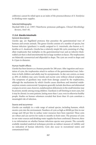 11. MICROBIAL FACT SHEETS


coliforms) cannot be relied upon as an index of the presence/absence of E. histolytica
in drinking-water supplies.

Selected bibliography
Marshall MM et al. (1997) Waterborne protozoan pathogens. Clinical Microbiology
   Reviews, 10:67–85.

11.3.6 Giardia intestinalis
General description
Giardia spp. are ﬂagellated protozoa that parasitize the gastrointestinal tract of
humans and certain animals. The genus Giardia consists of a number of species, but
human infection (giardiasis) is usually assigned to G. intestinalis, also known as G.
lamblia or G. duodenalis. Giardia has a relatively simple life cycle consisting of a ﬂag-
ellate trophozoite that multiplies in the gastrointestinal tract and an infective thick-
walled cyst that is shed intermittently but in large numbers in faeces. The trophozoites
are bilaterally symmetrical and ellipsoidal in shape. The cysts are ovoid in shape and
8–12 mm in diameter.

Human health effects
Giardia has been known as a human parasite for 200 years. After ingestion and excys-
tation of cysts, the trophozoites attach to surfaces of the gastrointestinal tract. Infec-
tions in both children and adults may be asymptomatic. In day care centres, as many
as 20% of children may carry Giardia and excrete cysts without clinical symptoms.
The symptoms of giardiasis may result from damage caused by the trophozoites,
although the mechanisms by which Giardia causes diarrhoea and intestinal malab-
sorption remain controversial. Symptoms generally include diarrhoea and abdominal
cramps; in severe cases, however, malabsorption deﬁciencies in the small intestine may
be present, mostly among young children. Giardiasis is self-limiting in most cases, but
it may be chronic in some patients, lasting more than 1 year, even in otherwise healthy
people. Studies on human volunteers revealed that fewer than 10 cysts constitute a
meaningful risk of infection.

Source and occurrence
Giardia can multiply in a wide range of animal species, including humans, which
excrete cysts into the environment. Numbers of cysts as high as 88 000 per litre in raw
sewage and 240 per litre in surface water resources have been reported. These cysts
are robust and can survive for weeks to months in fresh water. The presence of cysts
in raw water sources and drinking-water supplies has been conﬁrmed. However, there
is no information on whether human infectious species were present. The currently
available standard analytical techniques provide an indirect measure of viability and
no indication of human infectivity. Cysts also occur in recreational waters and
contaminated food.

                                           267
 