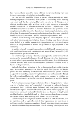 GUIDELINES FOR DRINKING-WATER QUALITY


these reasons, reliance cannot be placed solely on end-product testing, even when
frequent, to ensure the microbial safety of drinking-water.
   Particular attention should be directed to a water safety framework and imple-
menting comprehensive water safety plans (WSPs) to consistently ensure drinking-
water safety and thereby protect public health (see chapter 4). Management of
microbial drinking-water safety requires a system-wide assessment to determine
potential hazards that can affect the system (see section 4.1); identiﬁcation of the
control measures needed to reduce or eliminate the hazards, and operational moni-
toring to ensure that barriers within the system are functioning efﬁciently (see section
4.2); and the development of management plans to describe actions taken under both
normal and incident conditions. These are the three components of a WSP.
   Failure to ensure drinking-water safety may expose the community to the risk of
outbreaks of intestinal and other infectious diseases. Drinking-water-borne outbreaks
are particularly to be avoided because of their capacity to result in the simultaneous
infection of a large number of persons and potentially a high proportion of the
community.
   In addition to faecally borne pathogens, other microbial hazards (e.g., guinea worm
[Dracunculus medinensis], toxic cyanobacteria and Legionella) may be of public health
importance under speciﬁc circumstances.
   The infective stages of many helminths, such as parasitic roundworms and ﬂat-
worms, can be transmitted to humans through drinking-water. As a single mature
larva or fertilized egg can cause infection, these should be absent from drinking-water.
However, the water route is relatively unimportant for helminth infection, except in
the case of the guinea worm.
   Legionella bacteria are ubiquitous in the environment and can proliferate at the
higher temperatures experienced at times in piped drinking-water distribution
systems and more commonly in hot and warm water distribution systems. Exposure
to Legionella from drinking-water is through inhalation and can be controlled through
the implementation of basic water quality management measures in buildings and
through the maintenance of disinfection residuals throughout the piped distribution
system.
   Public health concern regarding cyanobacteria relates to their potential to produce
a variety of toxins, known as “cyanotoxins.” In contrast to pathogenic bacteria,
cyanobacteria do not proliferate within the human body after uptake; they prolifer-
ate only in the aquatic environment before intake. While the toxic peptides (e.g.,
microcystins) are usually contained within the cells and thus may be largely elimi-
nated by ﬁltration, toxic alkaloids such as cylindrospermopsin and neurotoxins are
also released into the water and may break through ﬁltration systems.
   Some microorganisms will grow as bioﬁlms on surfaces in contact with water. With
few exceptions, such as Legionella, most of these organisms do not cause illness in
healthy persons, but they can cause nuisance through generation of tastes and odours
or discoloration of drinking-water supplies. Growth following drinking-water treat-

                                           4
 