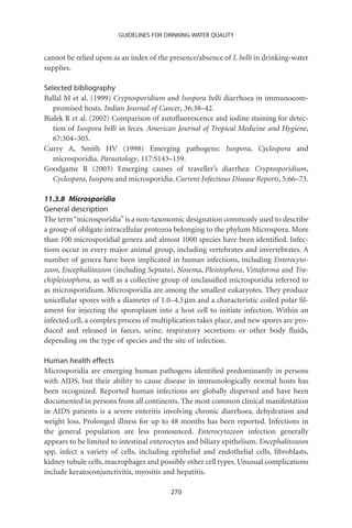 GUIDELINES FOR DRINKING-WATER QUALITY


cannot be relied upon as an index of the presence/absence of I. belli in drinking-water
supplies.

Selected bibliography
Ballal M et al. (1999) Cryptosporidium and Isospora belli diarrhoea in immunocom-
   promised hosts. Indian Journal of Cancer, 36:38–42.
Bialek R et al. (2002) Comparison of autoﬂuorescence and iodine staining for detec-
   tion of Isospora belli in feces. American Journal of Tropical Medicine and Hygiene,
   67:304–305.
Curry A, Smith HV (1998) Emerging pathogens: Isospora, Cyclospora and
   microsporidia. Parasitology, 117:S143–159.
Goodgame R (2003) Emerging causes of traveller’s diarrhea: Cryptosporidium,
   Cyclospora, Isospora and microsporidia. Current Infectious Disease Reports, 5:66–73.

11.3.8 Microsporidia
General description
The term “microsporidia” is a non-taxonomic designation commonly used to describe
a group of obligate intracellular protozoa belonging to the phylum Microspora. More
than 100 microsporidial genera and almost 1000 species have been identiﬁed. Infec-
tions occur in every major animal group, including vertebrates and invertebrates. A
number of genera have been implicated in human infections, including Enterocyto-
zoon, Encephalitozoon (including Septata), Nosema, Pleistophora, Vittaforma and Tra-
chipleistophora, as well as a collective group of unclassiﬁed microsporidia referred to
as microsporidium. Microsporidia are among the smallest eukaryotes. They produce
unicellular spores with a diameter of 1.0–4.5 mm and a characteristic coiled polar ﬁl-
ament for injecting the sporoplasm into a host cell to initiate infection. Within an
infected cell, a complex process of multiplication takes place, and new spores are pro-
duced and released in faeces, urine, respiratory secretions or other body ﬂuids,
depending on the type of species and the site of infection.

Human health effects
Microsporidia are emerging human pathogens identiﬁed predominantly in persons
with AIDS, but their ability to cause disease in immunologically normal hosts has
been recognized. Reported human infections are globally dispersed and have been
documented in persons from all continents. The most common clinical manifestation
in AIDS patients is a severe enteritis involving chronic diarrhoea, dehydration and
weight loss. Prolonged illness for up to 48 months has been reported. Infections in
the general population are less pronounced. Enterocytozoon infection generally
appears to be limited to intestinal enterocytes and biliary epithelium. Encephalitozoon
spp. infect a variety of cells, including epithelial and endothelial cells, ﬁbroblasts,
kidney tubule cells, macrophages and possibly other cell types. Unusual complications
include keratoconjunctivitis, myositis and hepatitis.

                                         270
 